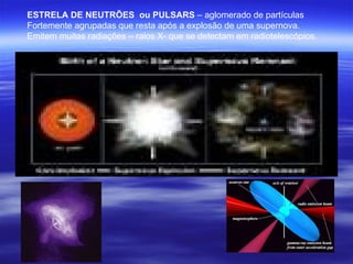 ESTRELA DE NEUTRÕES ou PULSARS – aglomerado de partículas
Fortemente agrupadas que resta após a explosão de uma supernova.
Emitem muitas radiações – raios X- que se detectam em radiotelescópios.
 