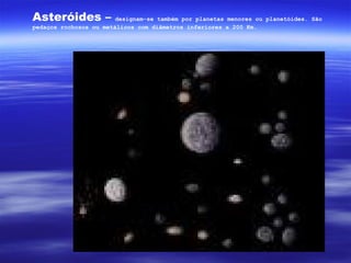 Asteróides –            designam-se também por planetas menores ou planetóides. São
pedaços rochosos ou metálicos com diâmetros inferiores a 200 Km.
 