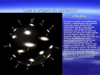 Qual a origem do universo?
                             O Big Bang

                    Os físicos criaram um modelo para
                     explicar o afastamento das galáxias
                     umas das outras. Estas foram
                     espalhadas devido a uma grande
                     explosão, o Big Bang (Grande
                     Explosão), que se deu no início do
                     Universo, há cerca de 15 000 milhões
                     de anos (figura). Nessa altura, os
                     quasares estavam onde está hoje a
                     Galáxia, se admitirmos (uma
                     aproximação grosseira) que a sua
                     velocidade de afastamento foi
                     sempre constante! Ou melhor, tudo
                     estava no mesmo sítio, o ponto de
                     onde o universo nasceu. Há vários
                     outros dados da observação que
                     comprovam a teoria do Big Bang,
                     pelo que os cientistas a consideram
                     a teoria física do início do mundo.
                     Dizemos que o universo está em
                     expansão!
 