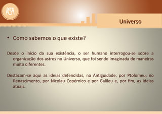 UniversoUniverso
• Como sabemos o que existe?
Desde o início da sua existência, o ser humano interrogou-se sobre a
organização dos astros no Universo, que foi sendo imaginada de maneiras
muito diferentes.
Destacam-se aqui as ideias defendidas, na Antiguidade, por Ptolomeu, no
Renascimento, por Nicolau Copérnico e por Galileu e, por ﬁm, as ideias
atuais.
 