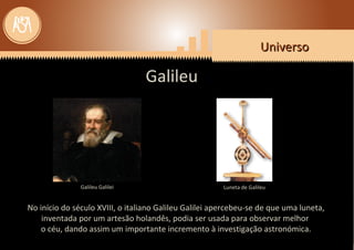 UniversoUniverso
No início do século XVIII, o italiano Galileu Galilei apercebeu-se de que uma luneta,
inventada por um artesão holandês, podia ser usada para observar melhor
o céu, dando assim um importante incremento à investigação astronómica.
UniversoUniverso
Galileu
Galileu Galilei Luneta de Galileu
 