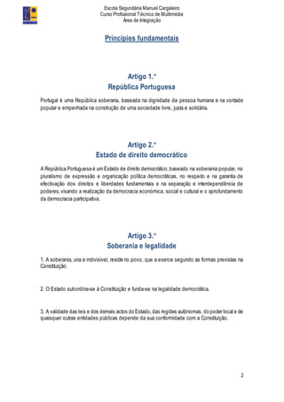 Escola Segundária Manuel Cargaleiro
Curso Profissional Técnico de Multimédia
Área de Integração
2
Princípios fundamentais
Artigo 1.º
República Portuguesa
Portugal é uma República soberana, baseada na dignidade da pessoa humana e na vontade
popular e empenhada na construção de uma sociedade livre, justa e solidária.
Artigo 2.º
Estado de direito democrático
A República Portuguesa é um Estado de direito democrático,baseado na soberania popular, no
pluralismo de expressão e organização política democráticas, no respeito e na garantia de
efectivação dos direitos e liberdades fundamentais e na separação e interdependência de
poderes, visando a realização da democracia económica, social e cultural e o aprofundamento
da democracia participativa.
Artigo 3.º
Soberania e legalidade
1. A soberania, una e indivisível, reside no povo, que a exerce segundo as formas previstas na
Constituição.
2. O Estado subordina-se à Constituição e funda-se na legalidade democrática.
3. A validade das leis e dos demais actos do Estado,das regiões autónomas, do poder local e de
quaisquer outras entidades públicas depende da sua conformidade com a Constituição.
 
