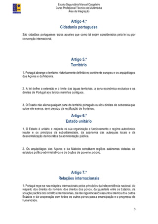 Escola Segundária Manuel Cargaleiro
Curso Profissional Técnico de Multimédia
Área de Integração
3
Artigo 4.º
Cidadania portuguesa
São cidadãos portugueses todos aqueles que como tal sejam considerados pela lei ou por
convenção internacional.
Artigo 5.º
Território
1. Portugal abrange o território historicamente definido no continente europeu e os arquipélagos
dos Açores e da Madeira.
2. A lei define a extensão e o limite das águas territoriais, a zona económica exclusiva e os
direitos de Portugal aos fundos marinhos contíguos.
3. O Estado não aliena qualquer parte do território português ou dos direitos de soberania que
sobre ele exerce, sem prejuízo da rectificação de fronteiras.
Artigo 6.º
Estado unitário
1. O Estado é unitário e respeita na sua organização e funcionamento o regime autonómico
insular e os princípios da subsidiariedade, da autonomia das autarquias locais e da
descentralização democrática da administração pública.
2. Os arquipélagos dos Açores e da Madeira constituem regiões autónomas dotadas de
estatutos político-administrativos e de órgãos de governo próprio.
Artigo 7.º
Relações internacionais
1. Portugal rege-se nas relações internacionais pelos princípios da independência nacional, do
respeito dos direitos do homem, dos direitos dos povos, da igualdade entre os Estados, da
solução pacífica dos conflitos internacionais, da não ingerência nos assuntos internos dos outros
Estados e da cooperação com todos os outros povos para a emancipação e o progresso da
humanidade.
 