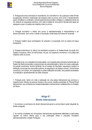 Escola Segundária Manuel Cargaleiro
Curso Profissional Técnico de Multimédia
Área de Integração
4
2. Portugal preconiza a abolição do imperialismo, do colonialismo e de quaisquer outras formas
de agressão, domínio e exploração nas relações entre os povos, bem como o desarmamento
geral, simultâneo e controlado, a dissolução dos blocos político-militares e o estabelecimento de
um sistema de segurança colectiva, com vista à criação de uma ordem internacional capaz de
assegurar a paz e a justiça nas relações entre os povos.
3. Portugal reconhece o direito dos povos à autodeterminação e independência e ao
desenvolvimento, bem como o direito à insurreição contra todas as formas de opressão.
4. Portugal mantém laços privilegiados de amizade e cooperação com os países de língua
portuguesa.
5. Portugal empenha-se no reforço da identidade europeia e no fortalecimento da acção dos
Estados europeus a favor da democracia, da paz, do progresso económico e da justiça nas
relações entre os povos.
6. Portugal pode, em condições de reciprocidade, comrespeito pelos princípios fundamentais do
Estado de direito democrático e pelo princípio da subsidiariedade e tendo em vista a realização
da coesão económica, social e territorial, de um espaço de liberdade, segurança e justiça e a
definição e execução de uma política externa, de segurança e de defesa comuns, convencionar
o exercício, em comum, em cooperação ou pelas instituições da União, dos poderes necessários
à construção e aprofundamento da união europeia.
7. Portugal pode, tendo em vista a realização de uma justiça internacional que promova o
respeito pelos direitos da pessoa humana e dos povos, aceitar a jurisdição do Tribunal Penal
Internacional, nas condições de complementaridade e demais termos estabelecidos no Estatuto
de Roma.
Artigo 8.º
Direito internacional
1. As normas e os princípios de direito internacional geral ou comum fazem parte integrante do
direito português.
2. As normas constantes de convenções internacionais regularmente ratificadas ou aprovadas
vigoram na ordem interna após a sua publicação oficial e enquanto vincularem
internacionalmente o Estado Português.
 