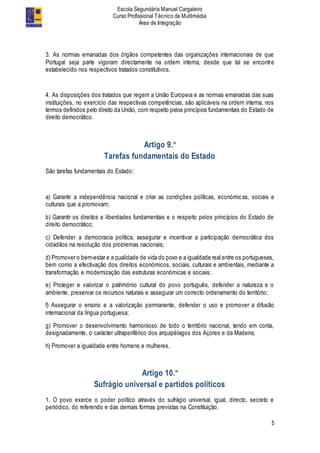 Escola Segundária Manuel Cargaleiro
Curso Profissional Técnico de Multimédia
Área de Integração
5
3. As normas emanadas dos órgãos competentes das organizações internacionais de que
Portugal seja parte vigoram directamente na ordem interna, desde que tal se encontre
estabelecido nos respectivos tratados constitutivos.
4. As disposições dos tratados que regem a União Europeia e as normas emanadas das suas
instituições, no exercício das respectivas competências, são aplicáveis na ordem interna, nos
termos definidos pelo direito da União, com respeito pelos princípios fundamentais do Estado de
direito democrático.
Artigo 9.º
Tarefas fundamentais do Estado
São tarefas fundamentais do Estado:
a) Garantir a independência nacional e criar as condições políticas, económicas, sociais e
culturais que a promovam;
b) Garantir os direitos e liberdades fundamentais e o respeito pelos princípios do Estado de
direito democrático;
c) Defender a democracia política, assegurar e incentivar a participação democrática dos
cidadãos na resolução dos problemas nacionais;
d) Promover o bem-estar e a qualidade de vida do povo e a igualdade real entre os portugueses,
bem como a efectivação dos direitos económicos, sociais, culturais e ambientais, mediante a
transformação e modernização das estruturas económicas e sociais;
e) Proteger e valorizar o património cultural do povo português, defender a natureza e o
ambiente, preservar os recursos naturais e assegurar um correcto ordenamento do território;
f) Assegurar o ensino e a valorização permanente, defender o uso e promover a difusão
internacional da língua portuguesa;
g) Promover o desenvolvimento harmonioso de todo o território nacional, tendo em conta,
designadamente, o carácter ultraperiférico dos arquipélagos dos Açores e da Madeira;
h) Promover a igualdade entre homens e mulheres.
Artigo 10.º
Sufrágio universal e partidos políticos
1. O povo exerce o poder político através do sufrágio universal, igual, directo, secreto e
periódico, do referendo e das demais formas previstas na Constituição.
 