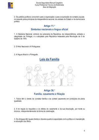 Escola Segundária Manuel Cargaleiro
Curso Profissional Técnico de Multimédia
Área de Integração
6
2. Os partidos políticos concorrem para a organização e para a expressão da vontade popular,
no respeito pelos princípios da independência nacional, da unidade do Estado e da democracia
política.
Artigo 11.º
Símbolos nacionais e língua oficial
1. A Bandeira Nacional, símbolo da soberania da República, da independência, unidade e
integridade de Portugal, é a adoptada pela República instaurada pela Revolução de 5 de
Outubro de 1910.
2. O Hino Nacional é A Portuguesa.
3. A língua oficial é o Português.
Leis da Família
Artigo 36.º
Família, casamento e filiação
1. Todos têm o direito de constituir família e de contrair casamento em condições de plena
igualdade.
2. A lei regula os requisitos e os efeitos do casamento e da sua dissolução, por morte ou
divórcio, independentemente da forma de celebração.
3. Os cônjuges têm iguais direitos e deveres quanto à capacidade civile política e à manutenção
e educação dos filhos.
 