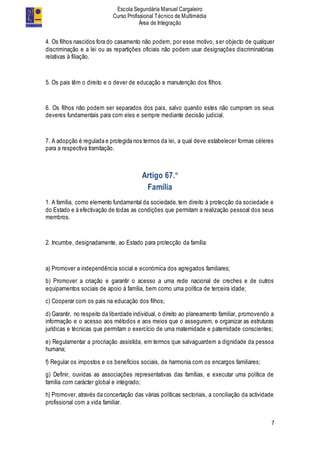 Escola Segundária Manuel Cargaleiro
Curso Profissional Técnico de Multimédia
Área de Integração
7
4. Os filhos nascidos fora do casamento não podem, por esse motivo, ser objecto de qualquer
discriminação e a lei ou as repartições oficiais não podem usar designações discriminatórias
relativas à filiação.
5. Os pais têm o direito e o dever de educação e manutenção dos filhos.
6. Os filhos não podem ser separados dos pais, salvo quando estes não cumpram os seus
deveres fundamentais para com eles e sempre mediante decisão judicial.
7. A adopção é regulada e protegida nos termos da lei, a qual deve estabelecer formas céleres
para a respectiva tramitação.
Artigo 67.º
Família
1. A família, como elemento fundamental da sociedade, tem direito à protecção da sociedade e
do Estado e à efectivação de todas as condições que permitam a realização pessoal dos seus
membros.
2. Incumbe, designadamente, ao Estado para protecção da família:
a) Promover a independência social e económica dos agregados familiares;
b) Promover a criação e garantir o acesso a uma rede nacional de creches e de outros
equipamentos sociais de apoio à família, bem como uma política de terceira idade;
c) Cooperar com os pais na educação dos filhos;
d) Garantir, no respeito da liberdade individual, o direito ao planeamento familiar, promovendo a
informação e o acesso aos métodos e aos meios que o assegurem, e organizar as estruturas
jurídicas e técnicas que permitam o exercício de uma maternidade e paternidade conscientes;
e) Regulamentar a procriação assistida, em termos que salvaguardem a dignidade da pessoa
humana;
f) Regular os impostos e os benefícios sociais, de harmonia com os encargos familiares;
g) Definir, ouvidas as associações representativas das famílias, e executar uma política de
família com carácter global e integrado;
h) Promover, através da concertação das várias políticas sectoriais, a conciliação da actividade
profissional com a vida familiar.
 