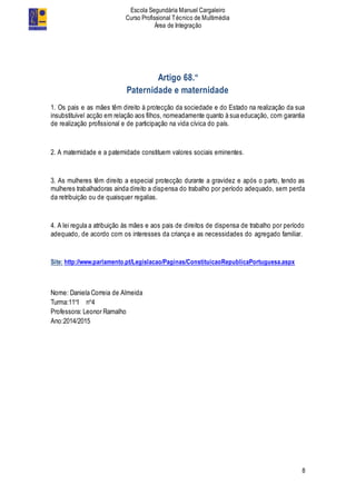 Escola Segundária Manuel Cargaleiro
Curso Profissional Técnico de Multimédia
Área de Integração
8
Artigo 68.º
Paternidade e maternidade
1. Os pais e as mães têm direito à protecção da sociedade e do Estado na realização da sua
insubstituível acção em relação aos filhos, nomeadamente quanto à sua educação, com garantia
de realização profissional e de participação na vida cívica do país.
2. A maternidade e a paternidade constituem valores sociais eminentes.
3. As mulheres têm direito a especial protecção durante a gravidez e após o parto, tendo as
mulheres trabalhadoras ainda direito a dispensa do trabalho por período adequado, sem perda
da retribuição ou de quaisquer regalias.
4. A lei regula a atribuição às mães e aos pais de direitos de dispensa de trabalho por período
adequado, de acordo com os interesses da criança e as necessidades do agregado familiar.
Site: http://www.parlamento.pt/Legislacao/Paginas/ConstituicaoRepublicaPortuguesa.aspx
Nome: Daniela Correia de Almeida
Turma:11ºI nº4
Professora: Leonor Ramalho
Ano:2014/2015
 