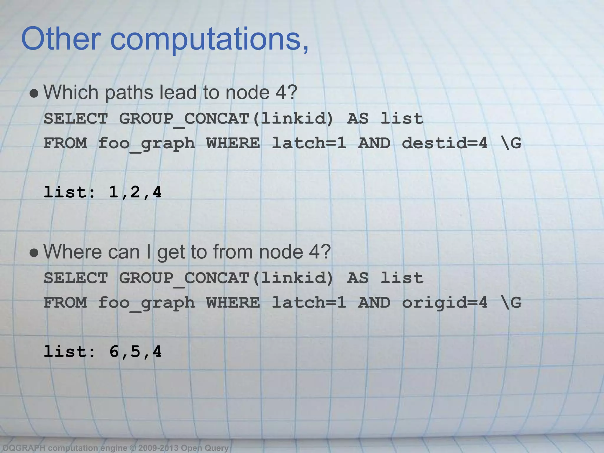 Other computations,
     ● Which paths lead to node 4?
        SELECT GROUP_CONCAT(linkid) AS list
        FROM foo_graph WHERE latch=1 AND destid=4 G

        list: 1,2,4


     ● Where can I get to from node 4?
        SELECT GROUP_CONCAT(linkid) AS list
        FROM foo_graph WHERE latch=1 AND origid=4 G

        list: 6,5,4




OQGRAPH computation engine © 2009-2013 Open Query
 