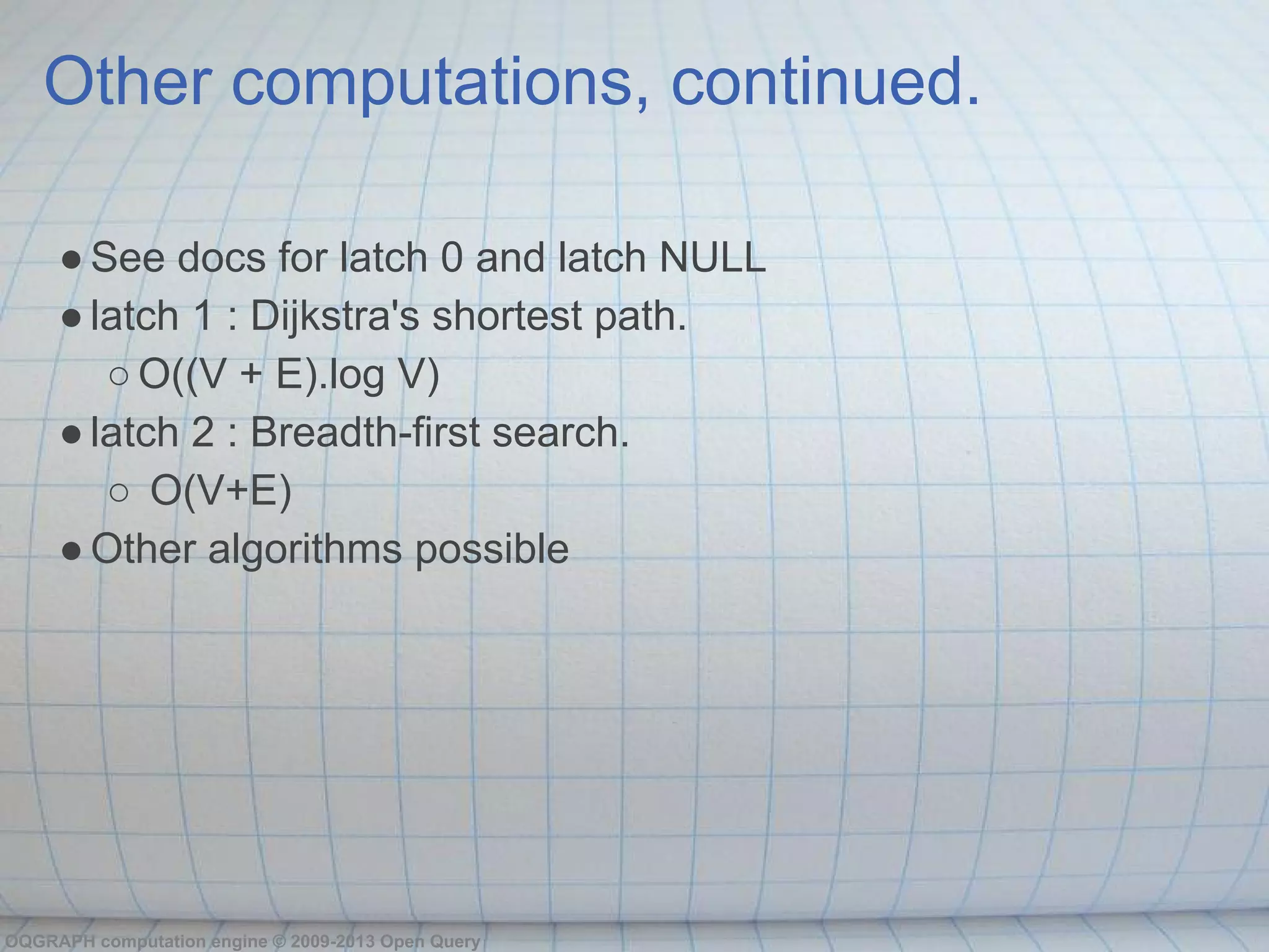 Other computations, continued.

     ● See docs for latch 0 and latch NULL
     ● latch 1 : Dijkstra's shortest path.
        ○ O((V + E).log V)
     ● latch 2 : Breadth-first search.
        ○ O(V+E)
     ● Other algorithms possible




OQGRAPH computation engine © 2009-2013 Open Query
 