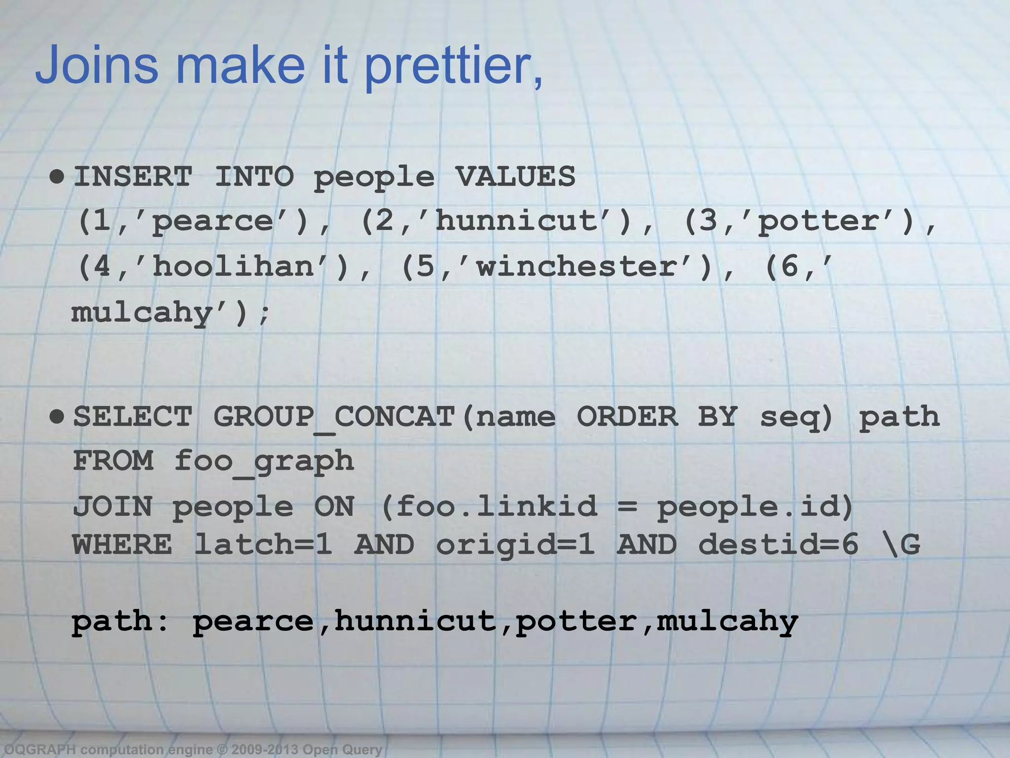 Joins make it prettier,
     ● INSERT INTO people VALUES
       (1,’pearce’), (2,’hunnicut’), (3,’potter’),
       (4,’hoolihan’), (5,’winchester’), (6,’
       mulcahy’);


     ● SELECT GROUP_CONCAT(name ORDER BY seq) path
       FROM foo_graph
       JOIN people ON (foo.linkid = people.id)
       WHERE latch=1 AND origid=1 AND destid=6 G

        path: pearce,hunnicut,potter,mulcahy


OQGRAPH computation engine © 2009-2013 Open Query
 
