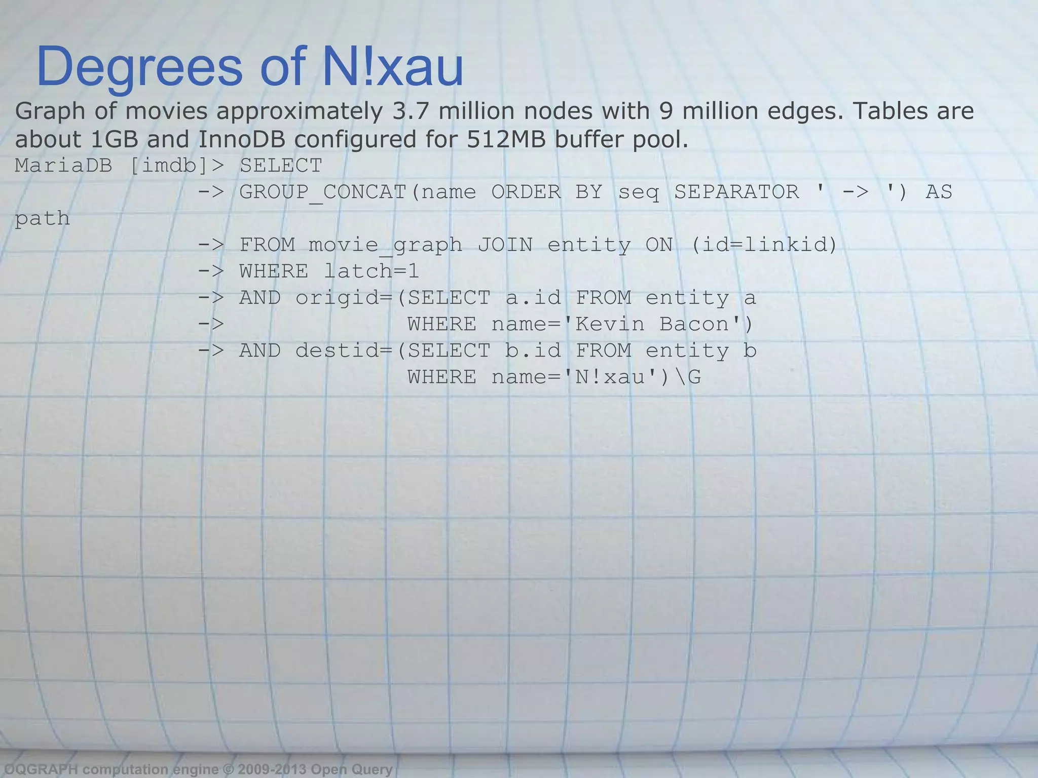 Degrees of N!xau
 Graph of movies approximately 3.7 million nodes with 9 million edges. Tables are
 about 1GB and InnoDB configured for 512MB buffer pool.
 MariaDB [imdb]> SELECT
               -> GROUP_CONCAT(name ORDER BY seq SEPARATOR ' -> ') AS
 path
               -> FROM movie_graph JOIN entity ON (id=linkid)
               -> WHERE latch=1
               -> AND origid=(SELECT a.id FROM entity a
               ->               WHERE name='Kevin Bacon')
               -> AND destid=(SELECT b.id FROM entity b
                                WHERE name='N!xau')G




OQGRAPH computation engine © 2009-2013 Open Query
 