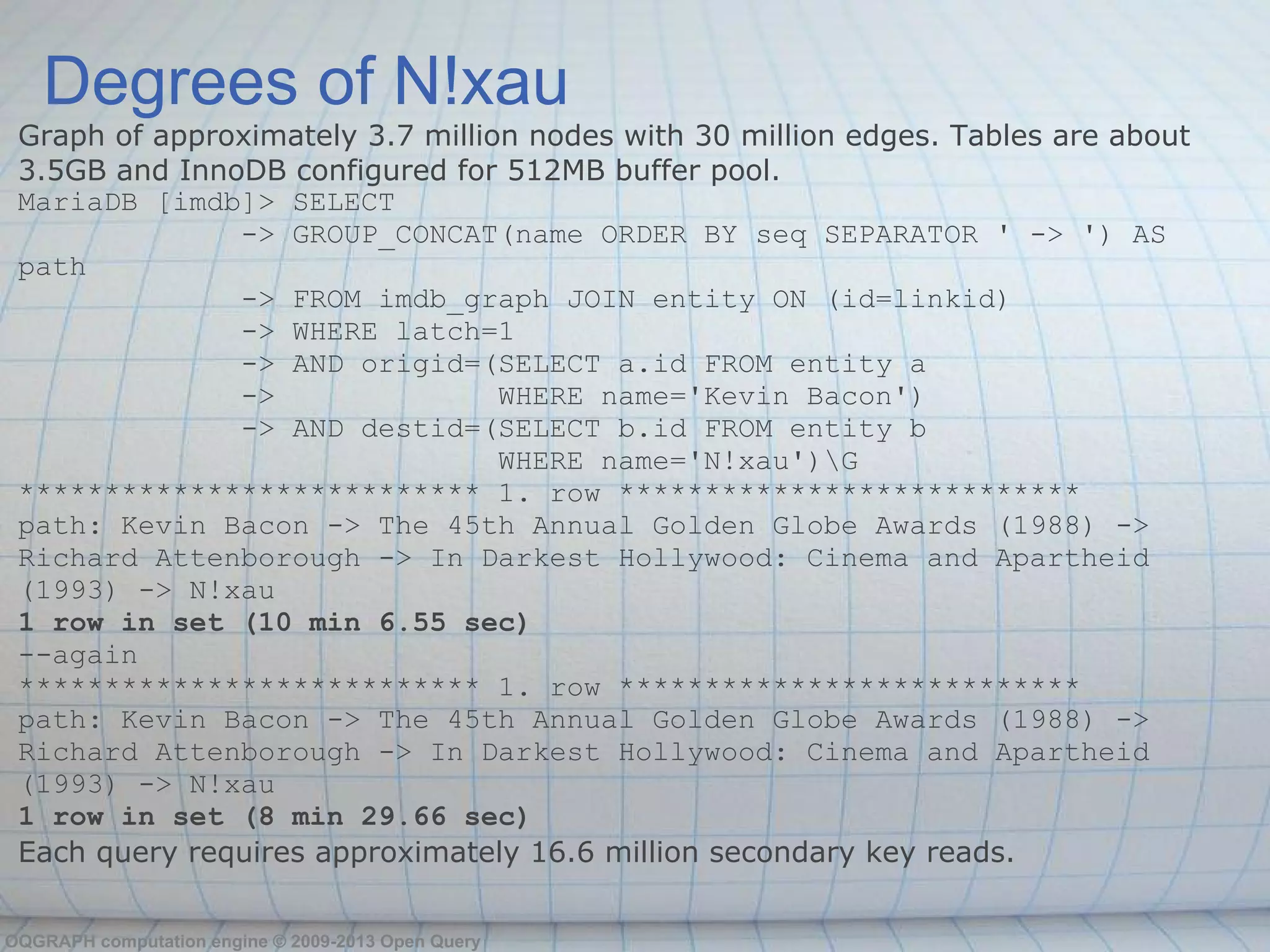 Degrees of N!xau
 Graph of approximately 3.7 million nodes with 30 million edges. Tables are about
 3.5GB and InnoDB configured for 512MB buffer pool.
 MariaDB [imdb]> SELECT
               -> GROUP_CONCAT(name ORDER BY seq SEPARATOR ' -> ') AS
 path
               -> FROM imdb_graph JOIN entity ON (id=linkid)
               -> WHERE latch=1
               -> AND origid=(SELECT a.id FROM entity a
               ->                 WHERE name='Kevin Bacon')
               -> AND destid=(SELECT b.id FROM entity b
                                  WHERE name='N!xau')G
 *************************** 1. row ***************************
 path: Kevin Bacon -> The 45th Annual Golden Globe Awards (1988) ->
 Richard Attenborough -> In Darkest Hollywood: Cinema and Apartheid
 (1993) -> N!xau
 1 row in set (10 min 6.55 sec)
 --again
 *************************** 1. row ***************************
 path: Kevin Bacon -> The 45th Annual Golden Globe Awards (1988) ->
 Richard Attenborough -> In Darkest Hollywood: Cinema and Apartheid
 (1993) -> N!xau
 1 row in set (8 min 29.66 sec)
 Each query requires approximately 16.6 million secondary key reads.

OQGRAPH computation engine © 2009-2013 Open Query
 
