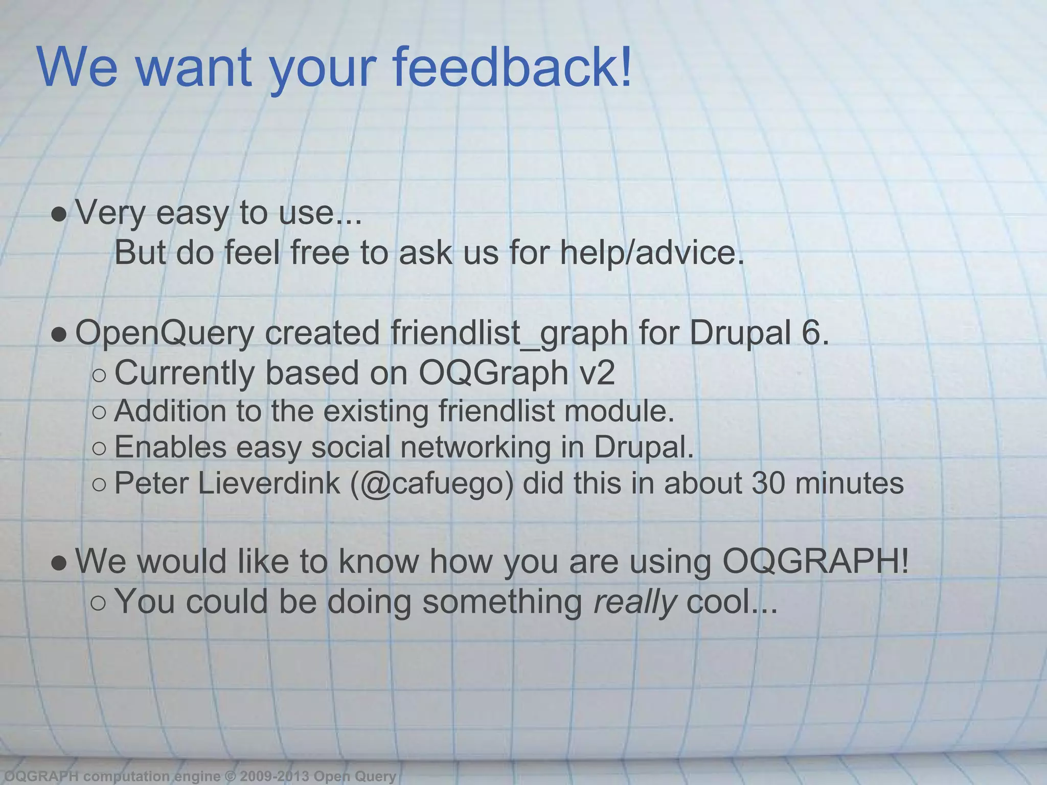 We want your feedback!

     ● Very easy to use...
         But do feel free to ask us for help/advice.

     ● OpenQuery created friendlist_graph for Drupal 6.
        ○ Currently based on OQGraph v2
          ○ Addition to the existing friendlist module.
          ○ Enables easy social networking in Drupal.
          ○ Peter Lieverdink (@cafuego) did this in about 30 minutes

     ● We would like to know how you are using OQGRAPH!
       ○ You could be doing something really cool...



OQGRAPH computation engine © 2009-2013 Open Query
 
