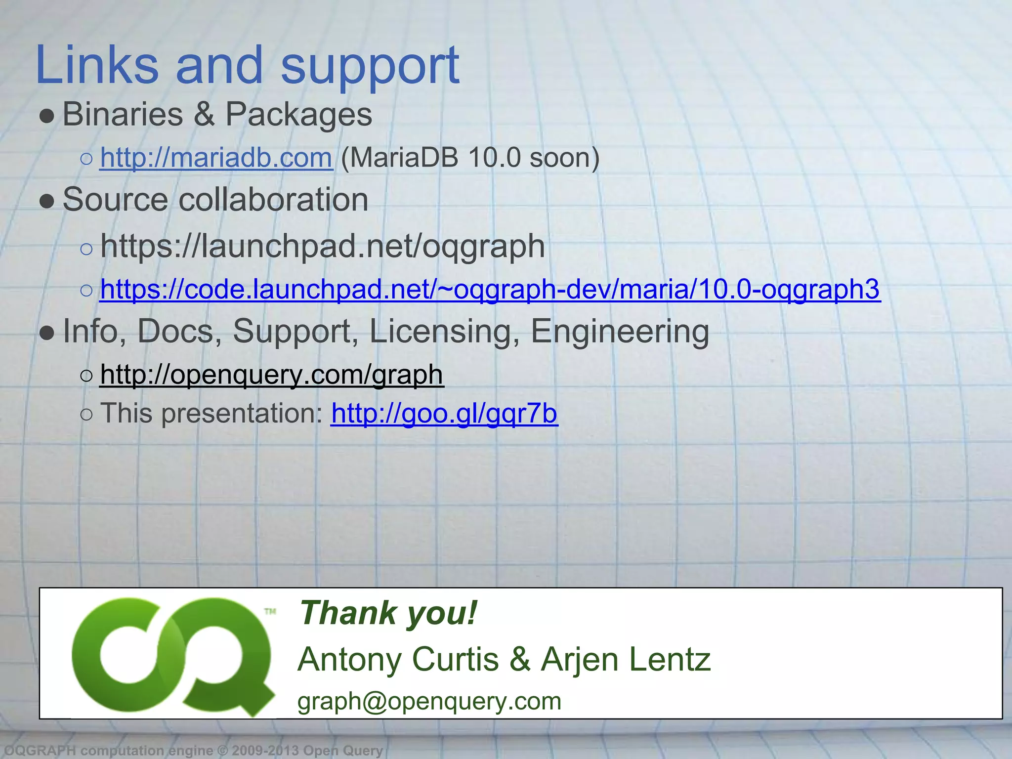 Links and support
    ● Binaries & Packages
         ○ http://mariadb.com (MariaDB 10.0 soon)
    ● Source collaboration
       ○ https://launchpad.net/oqgraph
         ○ https://code.launchpad.net/~oqgraph-dev/maria/10.0-oqgraph3
    ● Info, Docs, Support, Licensing, Engineering
         ○ http://openquery.com/graph
         ○ This presentation: http://goo.gl/gqr7b




                                     Thank you!
                                     Antony Curtis & Arjen Lentz
                                     graph@openquery.com
OQGRAPH computation engine © 2009-2013 Open Query
 