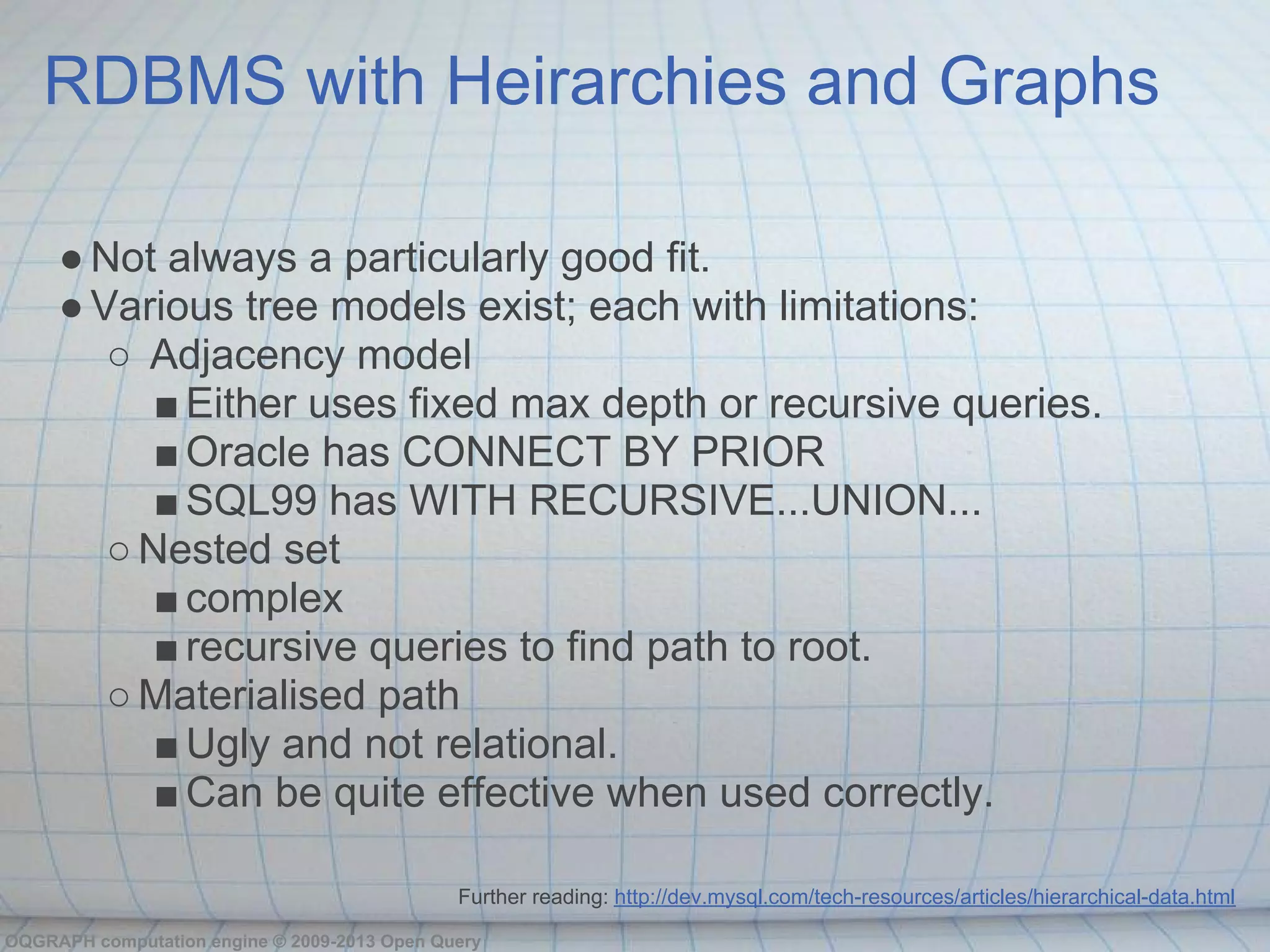 RDBMS with Heirarchies and Graphs

     ● Not always a particularly good fit.
     ● Various tree models exist; each with limitations:
        ○ Adjacency model
           ■ Either uses fixed max depth or recursive queries.
           ■ Oracle has CONNECT BY PRIOR
           ■ SQL99 has WITH RECURSIVE...UNION...
        ○ Nested set
           ■ complex
           ■ recursive queries to find path to root.
        ○ Materialised path
           ■ Ugly and not relational.
           ■ Can be quite effective when used correctly.

                                              Further reading: http://dev.mysql.com/tech-resources/articles/hierarchical-data.html

OQGRAPH computation engine © 2009-2013 Open Query
 