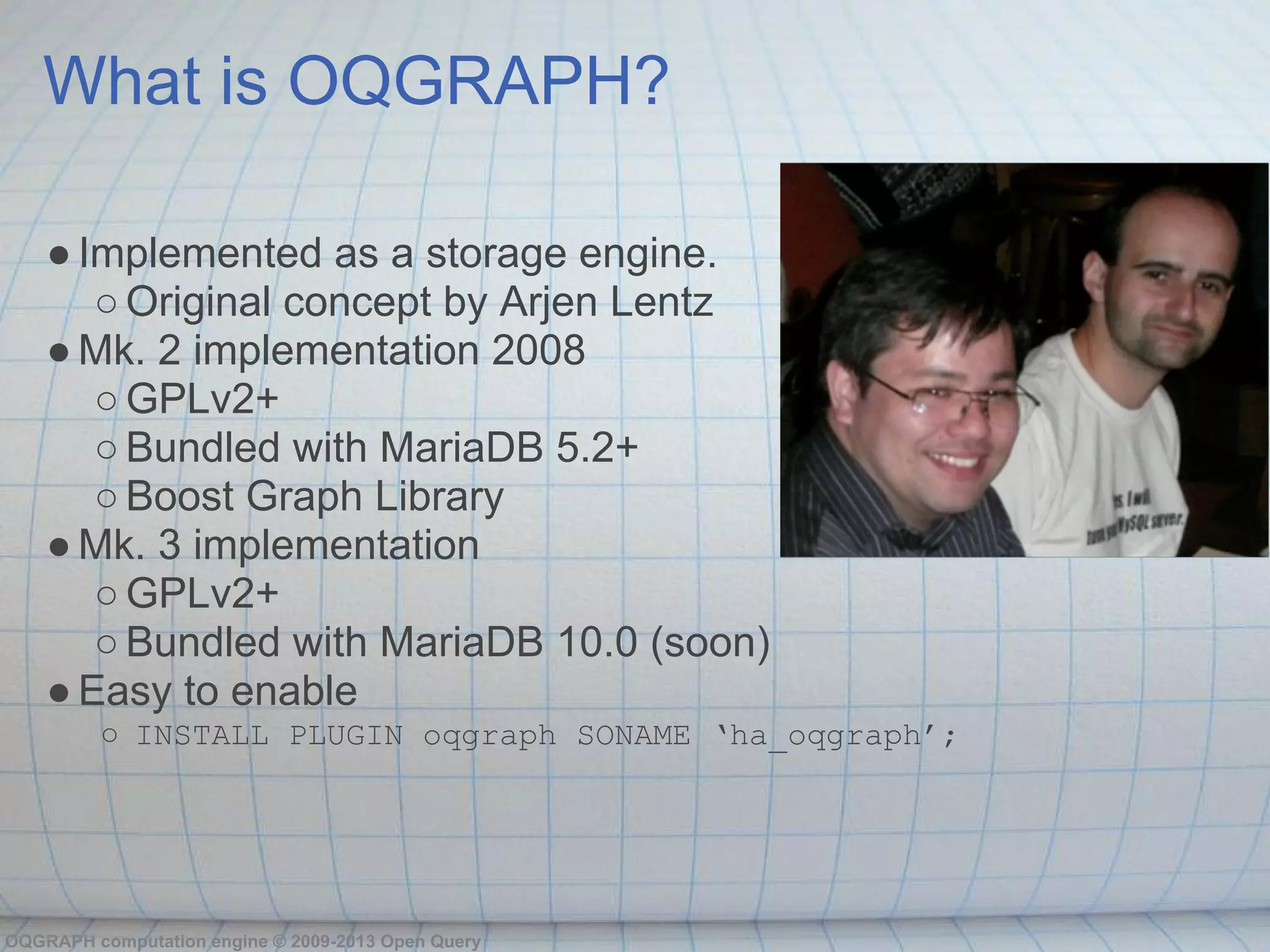 What is OQGRAPH?

    ● Implemented as a storage engine.
       ○ Original concept by Arjen Lentz
    ● Mk. 2 implementation 2008
       ○ GPLv2+
       ○ Bundled with MariaDB 5.2+
       ○ Boost Graph Library
    ● Mk. 3 implementation
       ○ GPLv2+
       ○ Bundled with MariaDB 10.0 (soon)
    ● Easy to enable
         ○ INSTALL PLUGIN oqgraph SONAME ‘ha_oqgraph’;




OQGRAPH computation engine © 2009-2013 Open Query
 