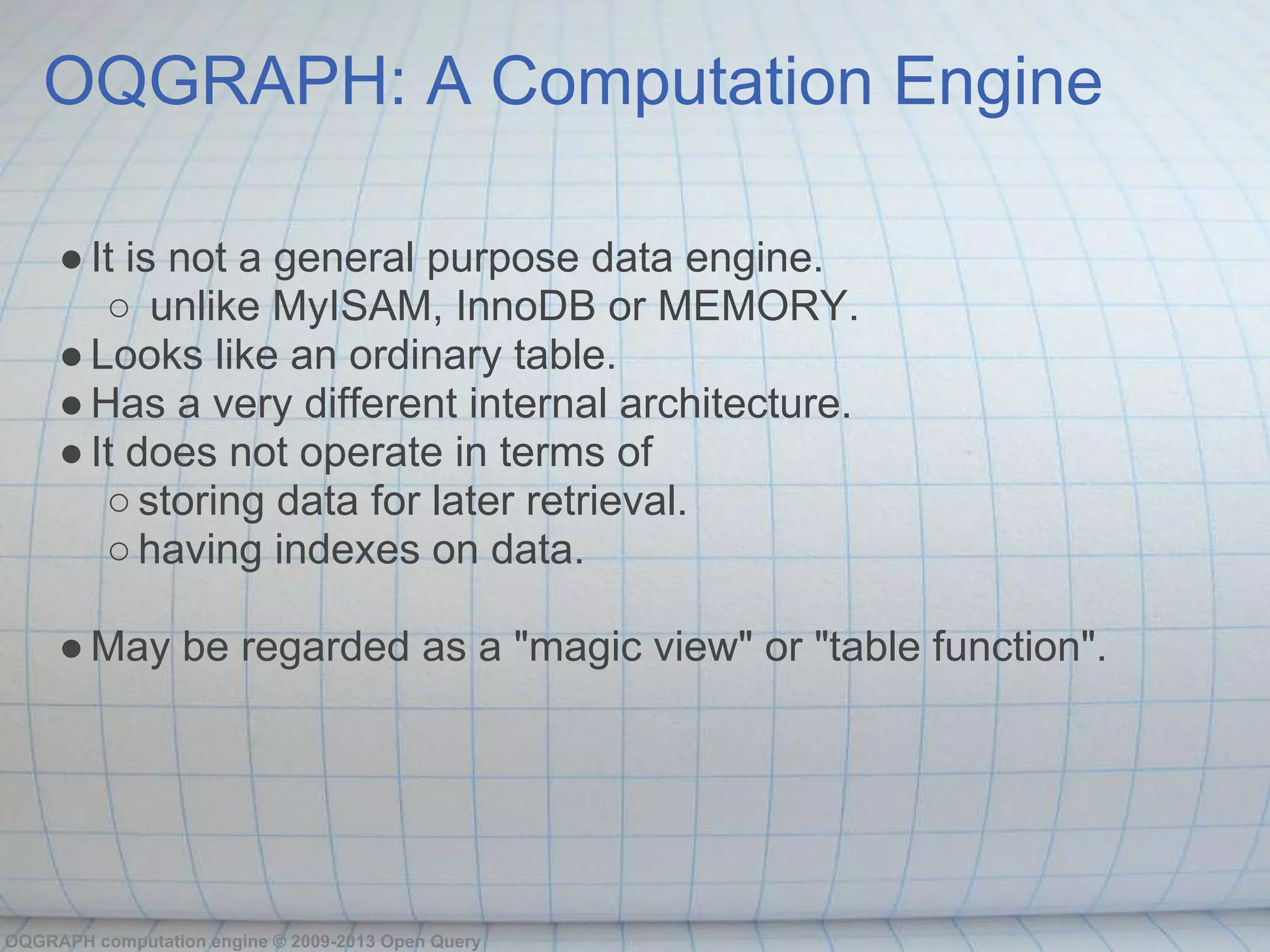 OQGRAPH: A Computation Engine

     ● It is not a general purpose data engine.
        ○ unlike MyISAM, InnoDB or MEMORY.
     ● Looks like an ordinary table.
     ● Has a very different internal architecture.
     ● It does not operate in terms of
        ○ storing data for later retrieval.
        ○ having indexes on data.

     ● May be regarded as a "magic view" or "table function".




OQGRAPH computation engine © 2009-2013 Open Query
 