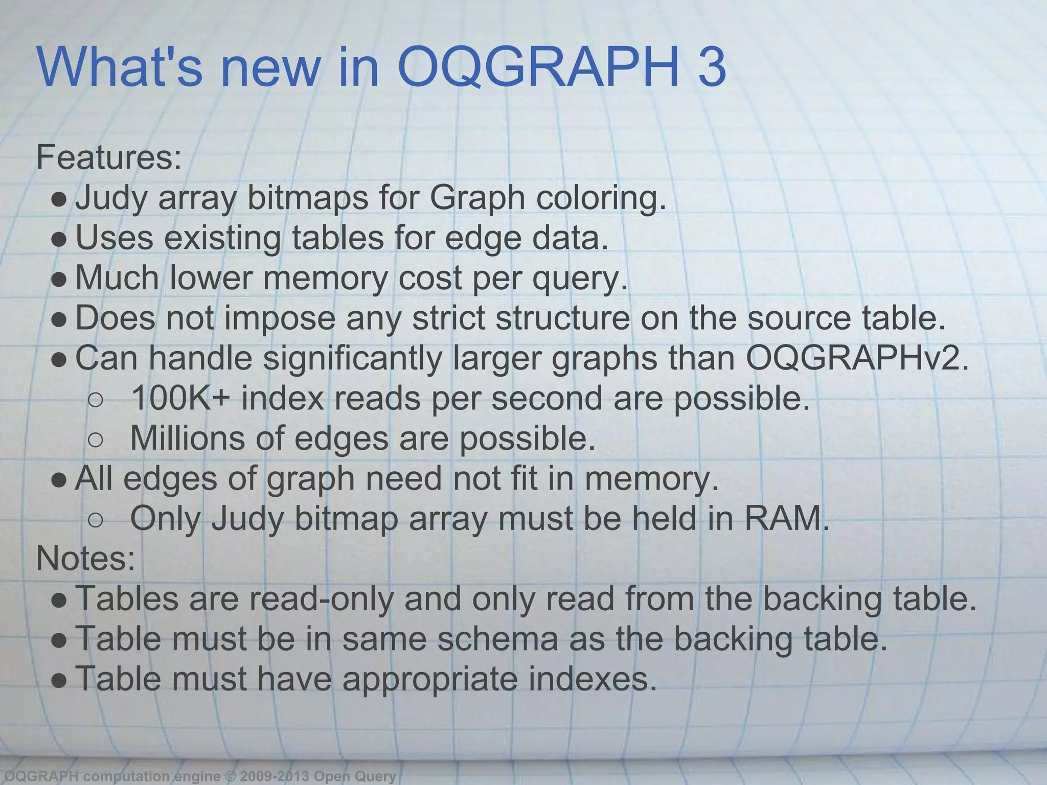 What's new in OQGRAPH 3
   Features:
    ● Judy array bitmaps for Graph coloring.
    ● Uses existing tables for edge data.
    ● Much lower memory cost per query.
    ● Does not impose any strict structure on the source table.
    ● Can handle significantly larger graphs than OQGRAPHv2.
       ○ 100K+ index reads per second are possible.
       ○ Millions of edges are possible.
    ● All edges of graph need not fit in memory.
       ○ Only Judy bitmap array must be held in RAM.
   Notes:
    ● Tables are read-only and only read from the backing table.
    ● Table must be in same schema as the backing table.
    ● Table must have appropriate indexes.

OQGRAPH computation engine © 2009-2013 Open Query
 