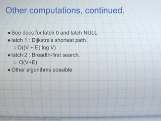 Other computations, continued.

     ● See docs for latch 0 and latch NULL
     ● latch 1 : Dijkstra's shortest path.
        ○ O((V + E).log V)
     ● latch 2 : Breadth-first search.
        ○ O(V+E)
     ● Other algorithms possible




OQGRAPH computation engine © 2009-2013 Open Query
 