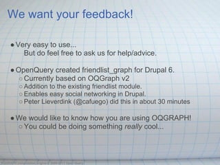 We want your feedback!

     ● Very easy to use...
         But do feel free to ask us for help/advice.

     ● OpenQuery created friendlist_graph for Drupal 6.
        ○ Currently based on OQGraph v2
          ○ Addition to the existing friendlist module.
          ○ Enables easy social networking in Drupal.
          ○ Peter Lieverdink (@cafuego) did this in about 30 minutes

     ● We would like to know how you are using OQGRAPH!
       ○ You could be doing something really cool...



OQGRAPH computation engine © 2009-2013 Open Query
 