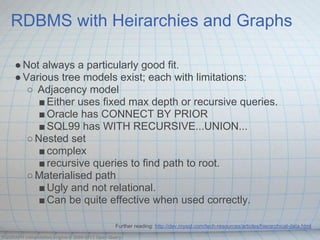 RDBMS with Heirarchies and Graphs

     ● Not always a particularly good fit.
     ● Various tree models exist; each with limitations:
        ○ Adjacency model
           ■ Either uses fixed max depth or recursive queries.
           ■ Oracle has CONNECT BY PRIOR
           ■ SQL99 has WITH RECURSIVE...UNION...
        ○ Nested set
           ■ complex
           ■ recursive queries to find path to root.
        ○ Materialised path
           ■ Ugly and not relational.
           ■ Can be quite effective when used correctly.

                                              Further reading: http://dev.mysql.com/tech-resources/articles/hierarchical-data.html

OQGRAPH computation engine © 2009-2013 Open Query
 