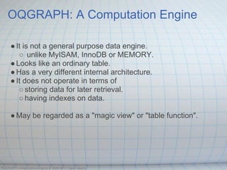 OQGRAPH: A Computation Engine

     ● It is not a general purpose data engine.
        ○ unlike MyISAM, InnoDB or MEMORY.
     ● Looks like an ordinary table.
     ● Has a very different internal architecture.
     ● It does not operate in terms of
        ○ storing data for later retrieval.
        ○ having indexes on data.

     ● May be regarded as a "magic view" or "table function".




OQGRAPH computation engine © 2009-2013 Open Query
 