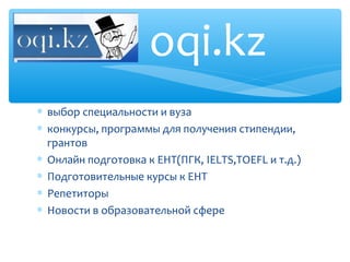 oqi.kz
∗ выбор специальности и вуза
∗ конкурсы, программы для получения стипендии,
  грантов
∗ Онлайн подготовка к ЕНТ(ПГК, IELTS,TOEFL и т.д.)
∗ Подготовительные курсы к ЕНТ
∗ Репетиторы
∗ Новости в образовательной сфере
 