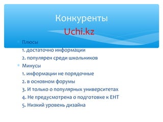 Конкуренты
                Uchi.kz
∗ Плюсы
  1. достаточно информации
  2. популярен среди школьников
∗ Минусы
  1. информации не порядочные
  2. в основном форумы
  3. И только о популярных университетах
  4. Не предусмотрена о подготовке к ЕНТ
  5. Низкий уровень дизайна
 