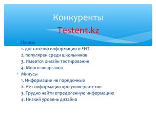 Конкуренты
                Testent.kz
∗ Плюсы
  1. достаточно информации о ЕНТ
  2. популярен среди школьников
  3. Имеется онлайн тестирование
  4. Много шпаргалок
∗ Минусы
  1. Информации не порядочные
  2. Нет информации про университетов
  3. Трудно найти определенную информацию
  4. Низкий уровень дизайна
 