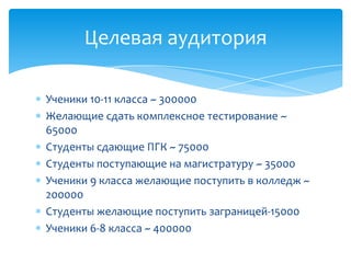 Целевая аудитория

Ученики 10-11 класса ~ 300000
Желающие сдать комплексное тестирование ~
65000
Студенты сдающие ПГК ~ 75000
Студенты поступающие на магистратуру ~ 35000
Ученики 9 класса желающие поступить в колледж ~
200000
Студенты желающие поступить заграницей-15000
Ученики 6-8 класса ~ 400000
 