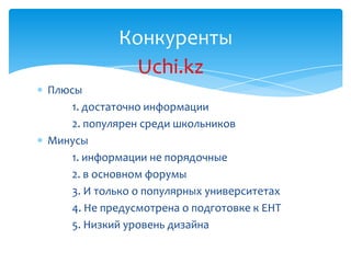 Конкуренты
              Uchi.kz
Плюсы
    1. достаточно информации
    2. популярен среди школьников
Минусы
    1. информации не порядочные
    2. в основном форумы
    3. И только о популярных университетах
    4. Не предусмотрена о подготовке к ЕНТ
    5. Низкий уровень дизайна
 