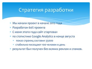Стратегия разработки

Мы начали проект в начале 2012 года
Разработан 60% проекта
С июня этого года сайт стартовал
по статистике Google Analytics в конце августа
  показ страниц составил 35000
  стабильно посещают 100 человек в день
результат был получен без всяких реклам и спамов.
 