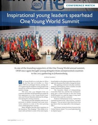 CONFERENCE WATCH 
Inspirational young leaders spearhead 
One Young World Summit 
As one of the founding supporters of the One Young World annual summit, 
OFID once again brought young delegates from unrepresented countries 
to the 2013 gathering in Johannesburg. 
by Reem Aljarbou 
ne Young World 2013 took place in Africa 
for the first time on October 2–5. Once 
O 
again, OFID was a Delegate Partner, joining oth-ers 
in gathering the brightest young people from 
around the world and empowering them to make 
positive change. 
This year, over 1,250 delegates from 190 
countries attended. Sir Richard Branson made his 
first appearance as a One Young World Coun-selor, 
and Winnie Mandela addressed the delega-tion 
during the closing ceremony. 
The Summit provides delegates with the op-portunity 
to debate, formulate and create inno-vative 
solutions to some of the most pressing 
issues challenging their societies. 
Many delegates describe their experience at 
the Summit as “life-changing.” Their ability to in-teract 
with and listen to some of the most inspira-tional 
leaders on the planet provides them with in-sight 
into the power they hold to change the future. 
The opening ceremony took place at Johan-nesburg’s 
FNB Stadium, where a number of world 
leaders addressed the delegates. 
The Executive Mayor of Johannesburg, 
Councillor Parks Tau, and the City of Johannes-burg, 
gave a warm welcome to the One Young 
World Summit 2013 and the legacy it may leave 
for South Africa and the continent. 
Professor Mohammad Yunus, Nobel Prize 
Laureate focused on the “call to action,” saying to 
delegates: “You are lucky to have been born in an 
age where what was impossible is becoming pos-sible.” 
Kofi Annan, former Secretary General of the 
United Nations stated: “It is your leadership that 
we depend upon.”  
PHOTO: OYW 
OFID QUARTERLY JANUARY 2014 45 
 
