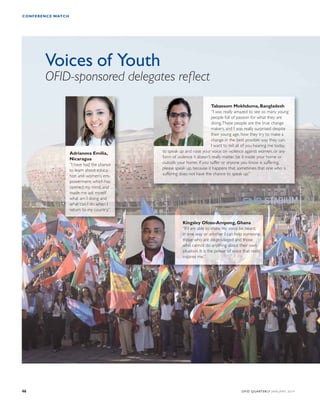 CONFERENCE WATCH 
Voices of Youth 
OFID-sponsored delegates reflect 
Tabassum Mokhduma, Bangladesh 
“I was really amazed to see so many young 
people full of passion for what they are 
doing. These people are the true change 
makers, and I was really surprised despite 
their young age, how they try to make a 
change in the best possible way they can. 
I want to tell all of you hearing me today, 
to speak up and raise your voice on violence against women, or any 
form of violence it doesn’t really matter, be it inside your home or 
outside your home, if you suffer or anyone you know is suffering, 
please speak up, because it happens that sometimes that one who is 
suffering does not have the chance to speak up.” 
Kingsley Ofosu-Ampong, Ghana 
“If I am able to make my voice be heard, 
in one way or another I can help someone, 
those who are de-privileged and those 
who cannot do anything about their own 
situation. It is the power of voice that really 
inspires me.” 
Adrianova Emilia, 
Nicaragua 
“I have had the chance 
to learn about educa-tion 
and women’s em-powerment, 
which has 
opened my mind, and 
made me ask myself 
what am I doing and 
what can I do when I 
return to my country.” 
46 OFID QUARTERLY JANUARY 2014 
 