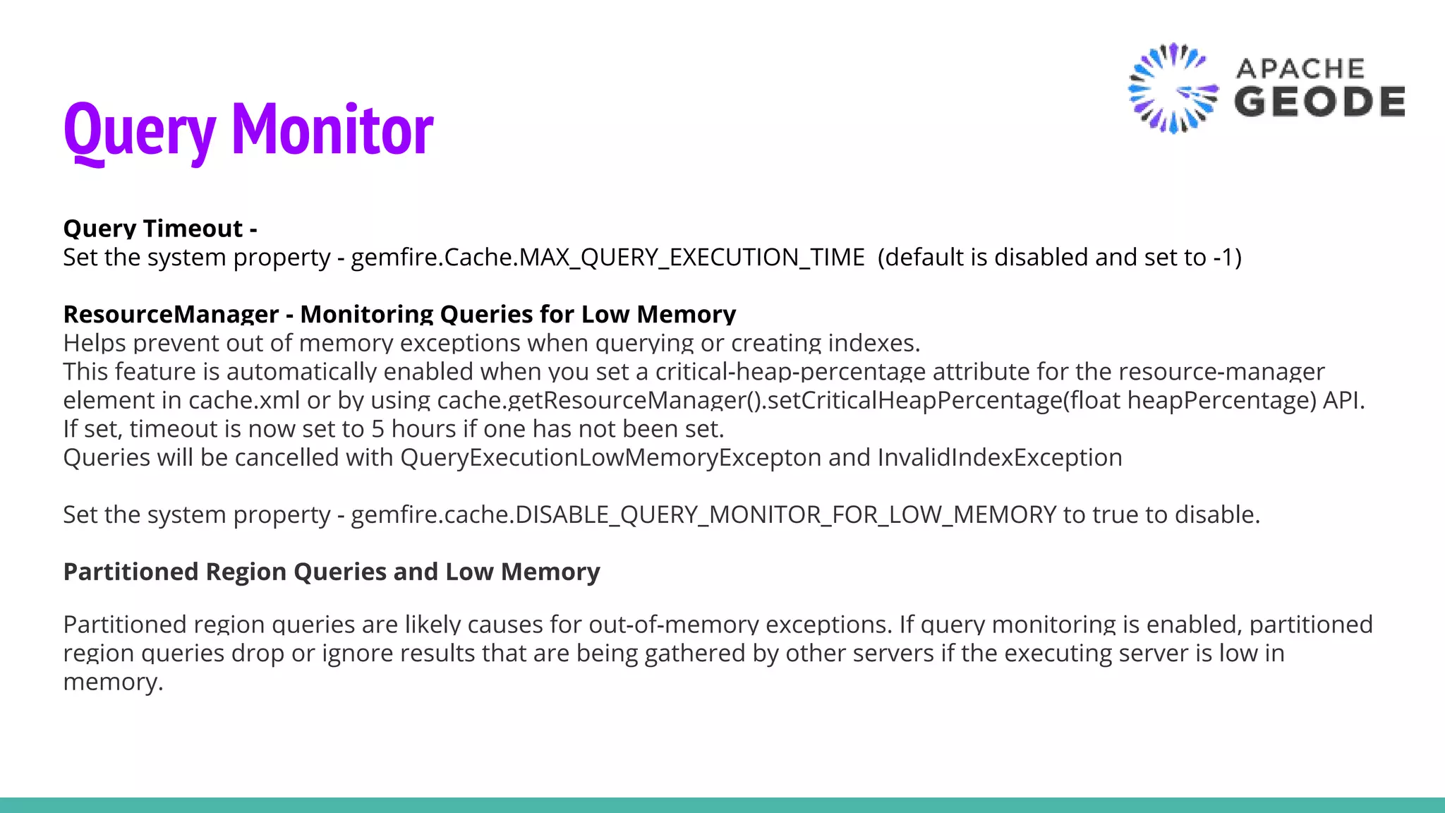 Query Monitor
Query Timeout -
Set the system property - gemfire.Cache.MAX_QUERY_EXECUTION_TIME (default is disabled and set to -1)
ResourceManager - Monitoring Queries for Low Memory
Helps prevent out of memory exceptions when querying or creating indexes.
This feature is automatically enabled when you set a critical-heap-percentage attribute for the resource-manager
element in cache.xml or by using cache.getResourceManager().setCriticalHeapPercentage(float heapPercentage) API.
If set, timeout is now set to 5 hours if one has not been set.
Queries will be cancelled with QueryExecutionLowMemoryExcepton and InvalidIndexException
Set the system property - gemfire.cache.DISABLE_QUERY_MONITOR_FOR_LOW_MEMORY to true to disable.
Partitioned Region Queries and Low Memory
Partitioned region queries are likely causes for out-of-memory exceptions. If query monitoring is enabled, partitioned
region queries drop or ignore results that are being gathered by other servers if the executing server is low in
memory.
 