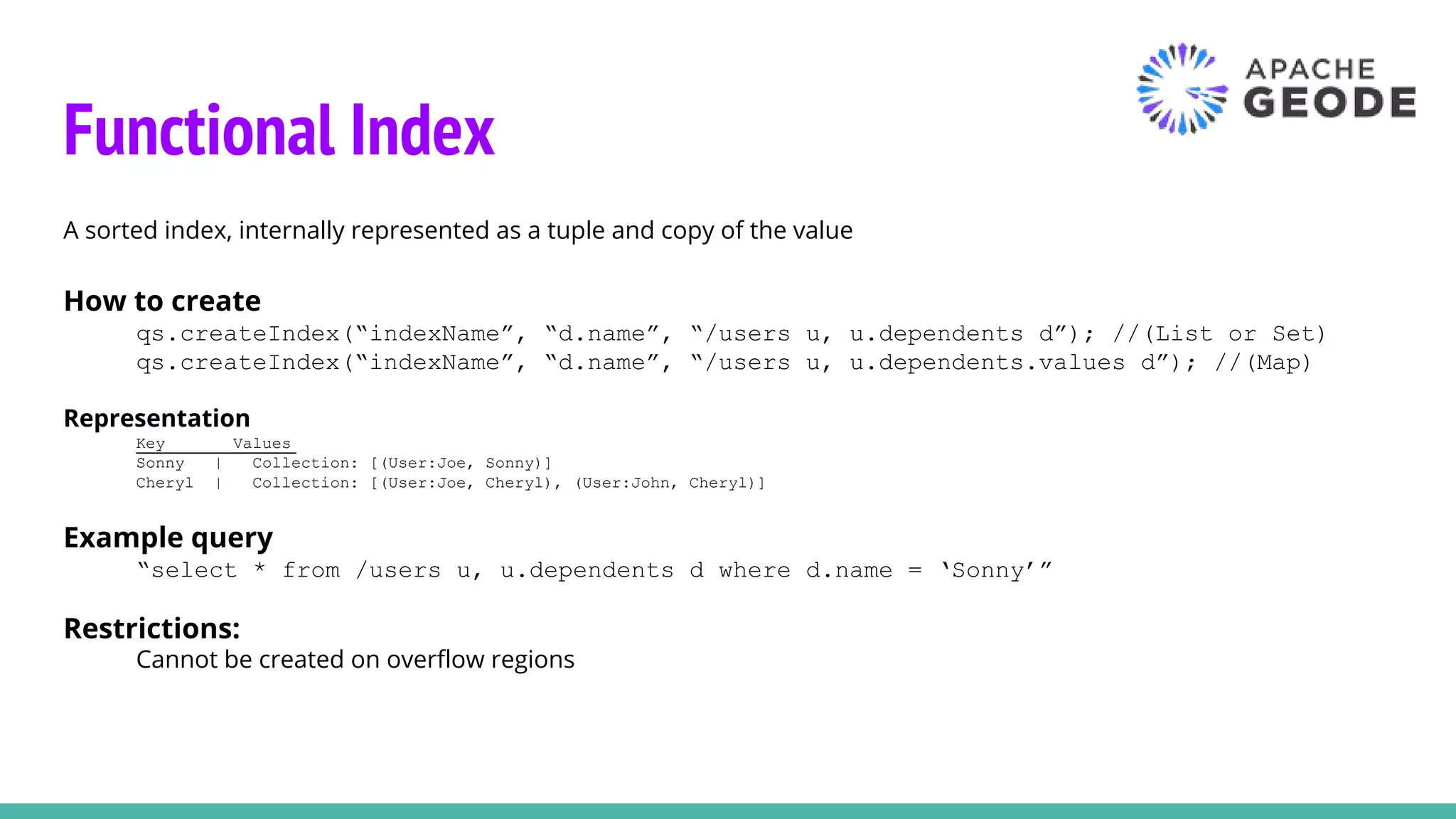 Functional Index
A sorted index, internally represented as a tuple and copy of the value
How to create
qs.createIndex(“indexName”, “d.name”, “/users u, u.dependents d”); //(List or Set)
qs.createIndex(“indexName”, “d.name”, “/users u, u.dependents.values d”); //(Map)
Representation
Key Values
Sonny | Collection: [(User:Joe, Sonny)]
Cheryl | Collection: [(User:Joe, Cheryl), (User:John, Cheryl)]
Example query
“select * from /users u, u.dependents d where d.name = ‘Sonny’”
Restrictions:
Cannot be created on overflow regions
 