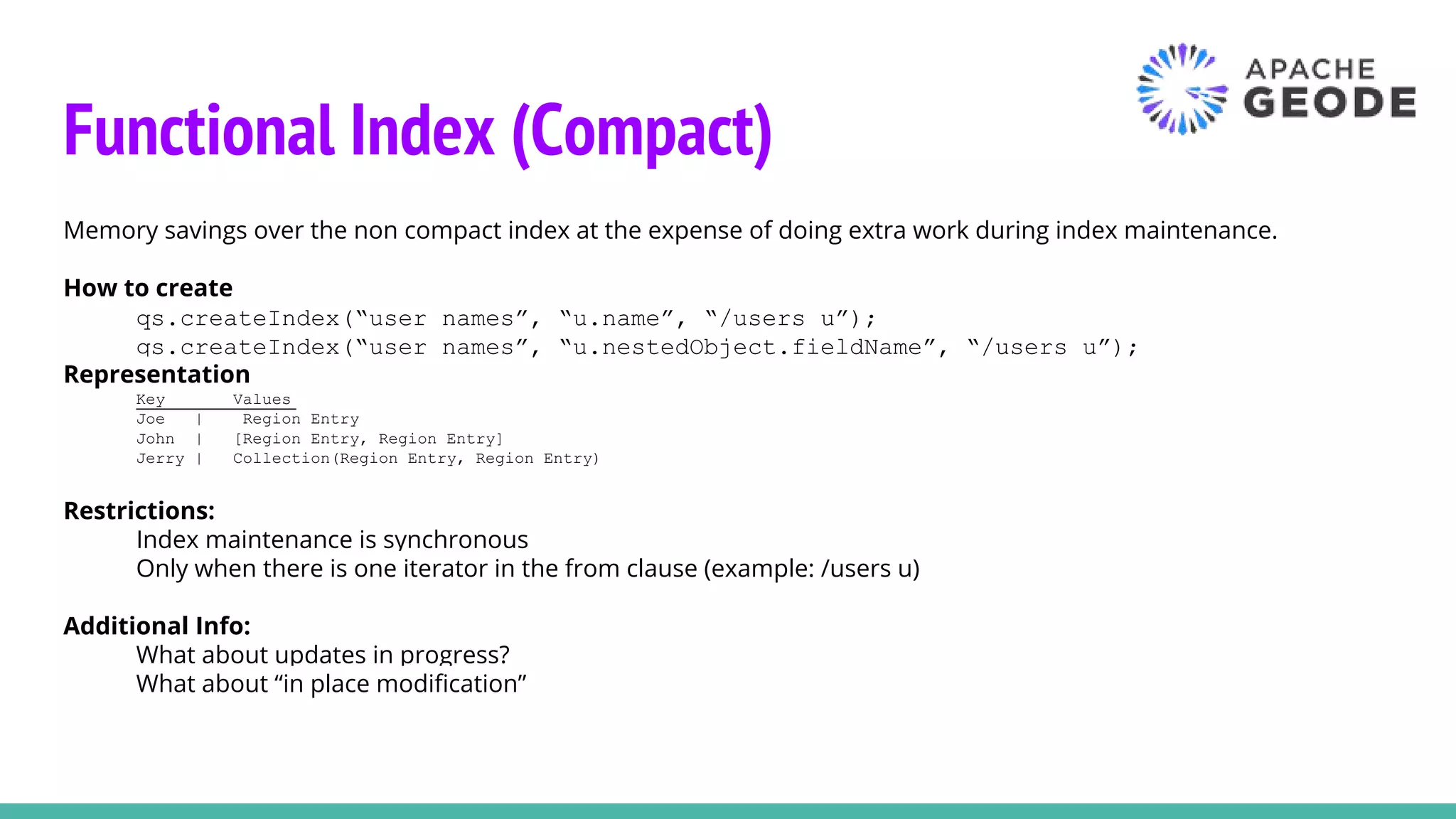 Functional Index (Compact)
Memory savings over the non compact index at the expense of doing extra work during index maintenance.
How to create
qs.createIndex(“user names”, “u.name”, “/users u”);
qs.createIndex(“user names”, “u.nestedObject.fieldName”, “/users u”);
Representation
Key Values
Joe | Region Entry
John | [Region Entry, Region Entry]
Jerry | Collection(Region Entry, Region Entry)
Restrictions:
Index maintenance is synchronous
Only when there is one iterator in the from clause (example: /users u)
Additional Info:
What about updates in progress?
What about “in place modification”
 