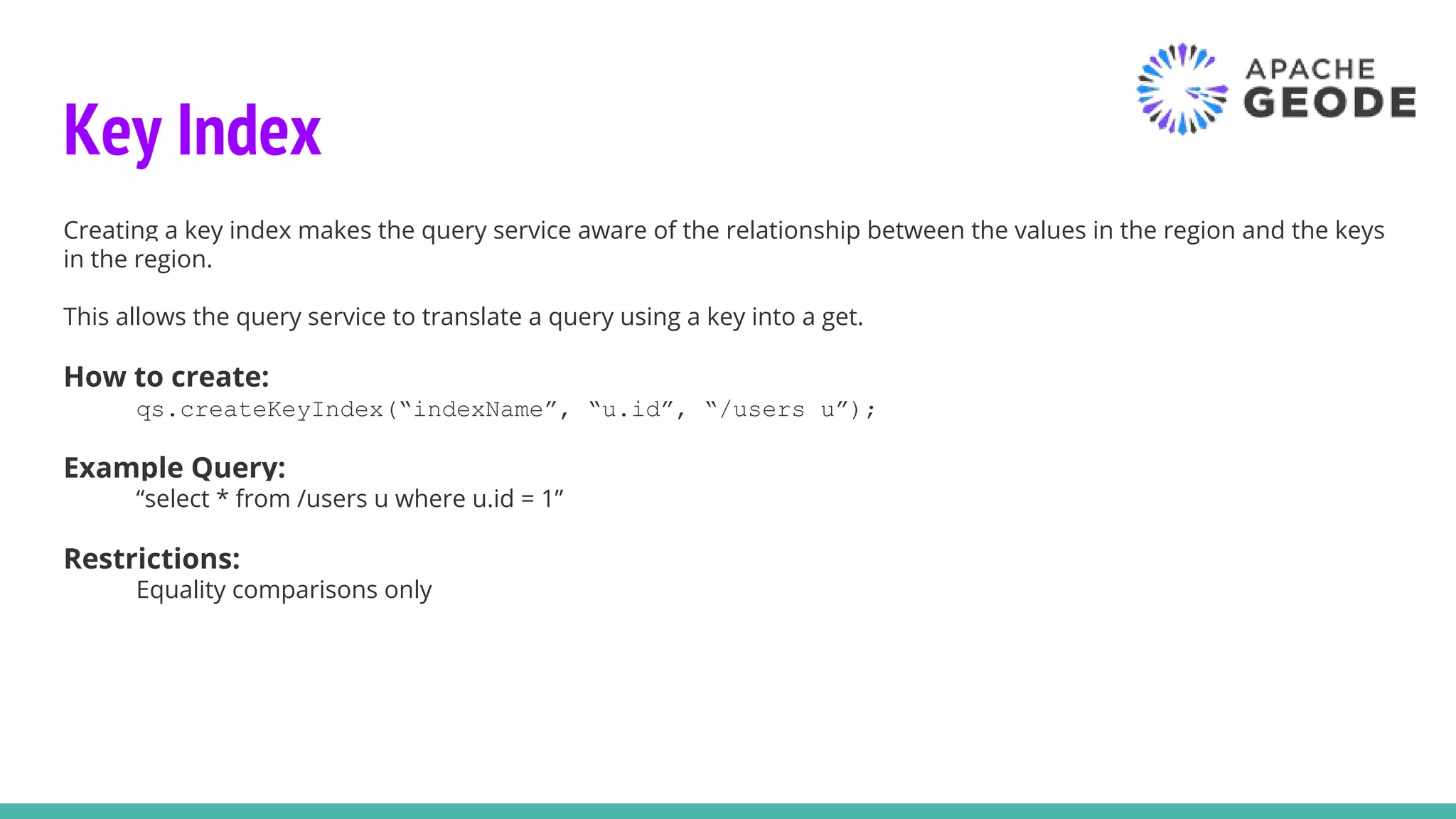 Key Index
Creating a key index makes the query service aware of the relationship between the values in the region and the keys
in the region.
This allows the query service to translate a query using a key into a get.
How to create:
qs.createKeyIndex(“indexName”, “u.id”, “/users u”);
Example Query:
“select * from /users u where u.id = 1”
Restrictions:
Equality comparisons only
 