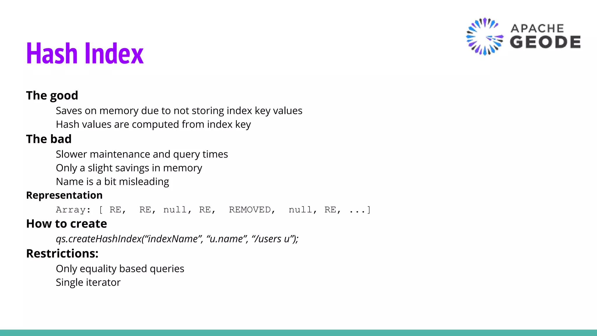Hash Index
The good
Saves on memory due to not storing index key values
Hash values are computed from index key
The bad
Slower maintenance and query times
Only a slight savings in memory
Name is a bit misleading
Representation
Array: [ RE, RE, null, RE, REMOVED, null, RE, ...]
How to create
qs.createHashIndex(“indexName”, “u.name”, “/users u”);
Restrictions:
Only equality based queries
Single iterator
 