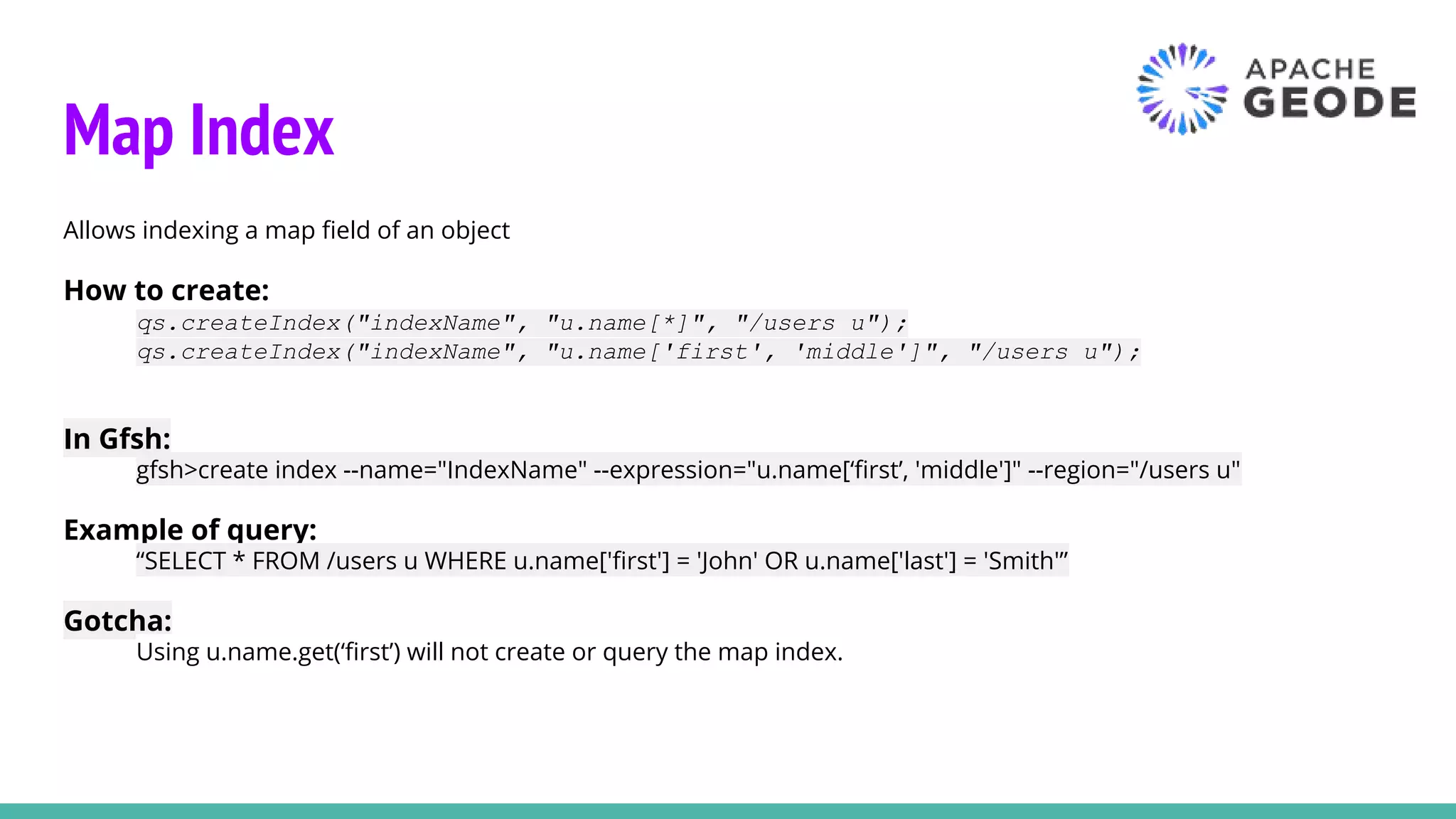 Map Index
Allows indexing a map field of an object
How to create:
qs.createIndex("indexName", "u.name[*]", "/users u");
qs.createIndex("indexName", "u.name['first', 'middle']", "/users u");
In Gfsh:
gfsh>create index --name="IndexName" --expression="u.name[‘first’, 'middle']" --region="/users u"
Example of query:
“SELECT * FROM /users u WHERE u.name['first'] = 'John' OR u.name['last'] = 'Smith'”
Gotcha:
Using u.name.get(‘first’) will not create or query the map index.
 