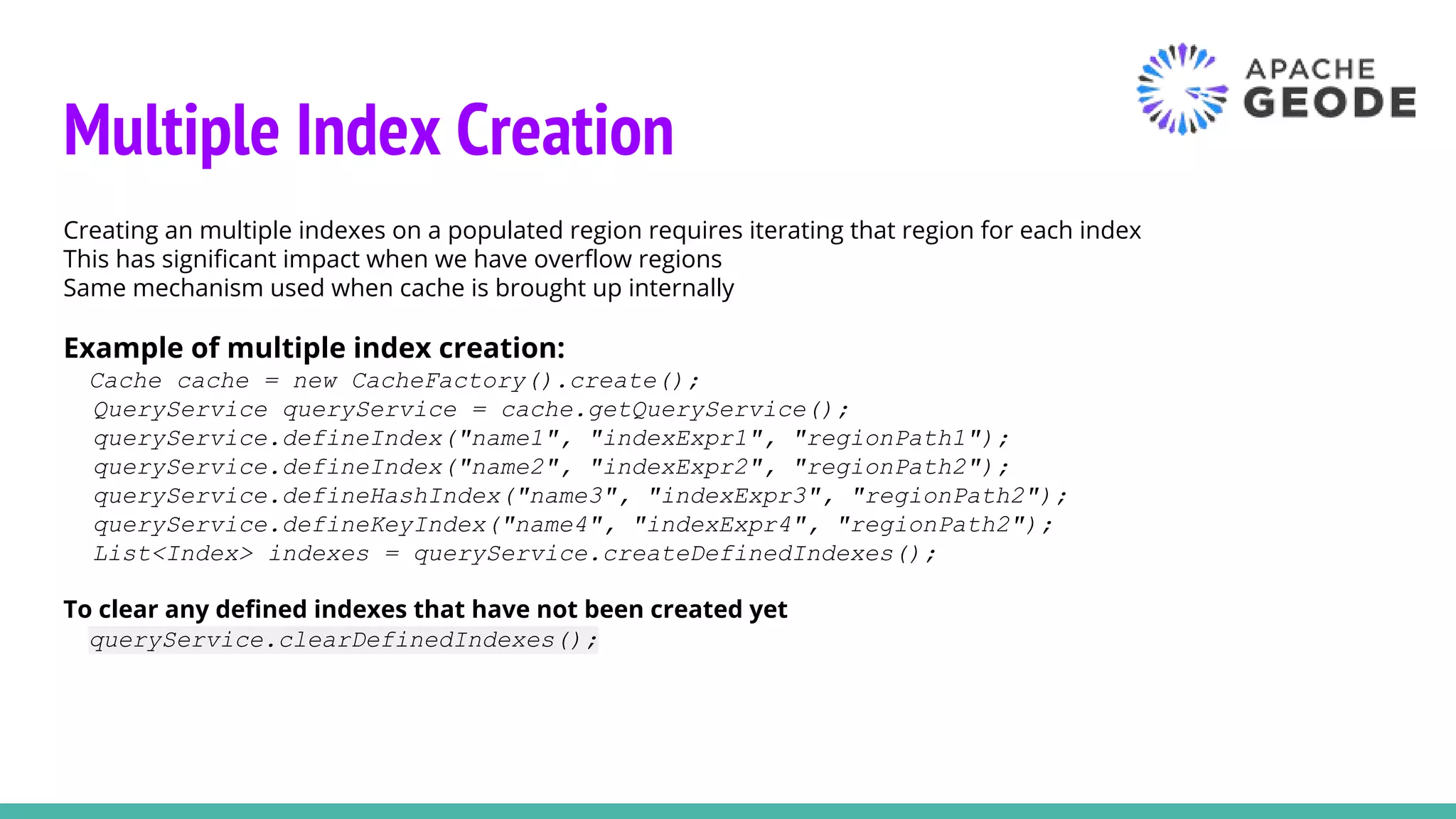 Multiple Index Creation
Creating an multiple indexes on a populated region requires iterating that region for each index
This has significant impact when we have overflow regions
Same mechanism used when cache is brought up internally
Example of multiple index creation:
Cache cache = new CacheFactory().create();
QueryService queryService = cache.getQueryService();
queryService.defineIndex("name1", "indexExpr1", "regionPath1");
queryService.defineIndex("name2", "indexExpr2", "regionPath2");
queryService.defineHashIndex("name3", "indexExpr3", "regionPath2");
queryService.defineKeyIndex("name4", "indexExpr4", "regionPath2");
List<Index> indexes = queryService.createDefinedIndexes();
To clear any defined indexes that have not been created yet
queryService.clearDefinedIndexes();
 