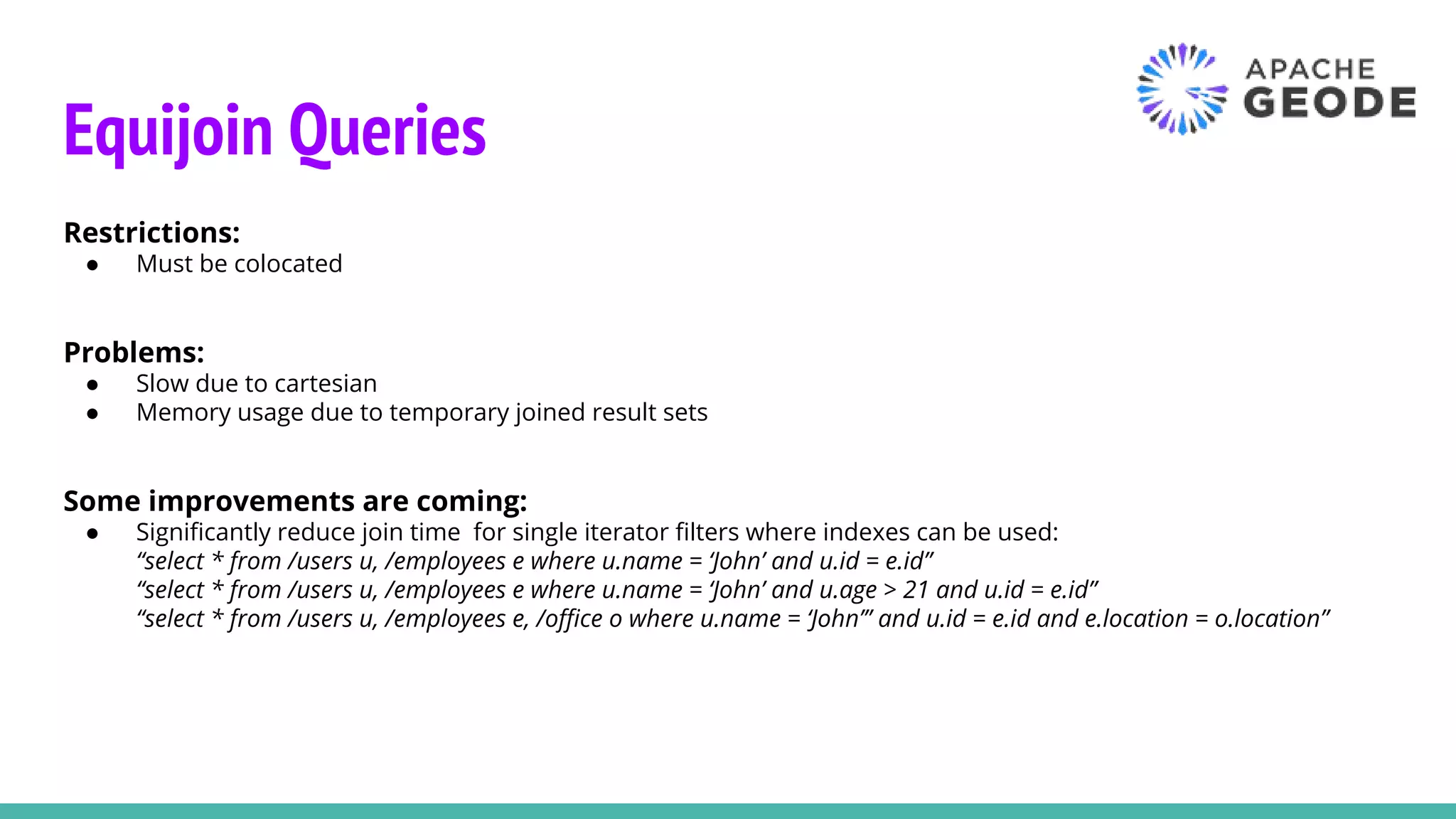 Equijoin Queries
Restrictions:
● Must be colocated
Problems:
● Slow due to cartesian
● Memory usage due to temporary joined result sets
Some improvements are coming:
● Significantly reduce join time for single iterator filters where indexes can be used:
“select * from /users u, /employees e where u.name = ‘John’ and u.id = e.id”
“select * from /users u, /employees e where u.name = ‘John’ and u.age > 21 and u.id = e.id”
“select * from /users u, /employees e, /office o where u.name = ‘John’” and u.id = e.id and e.location = o.location”
 