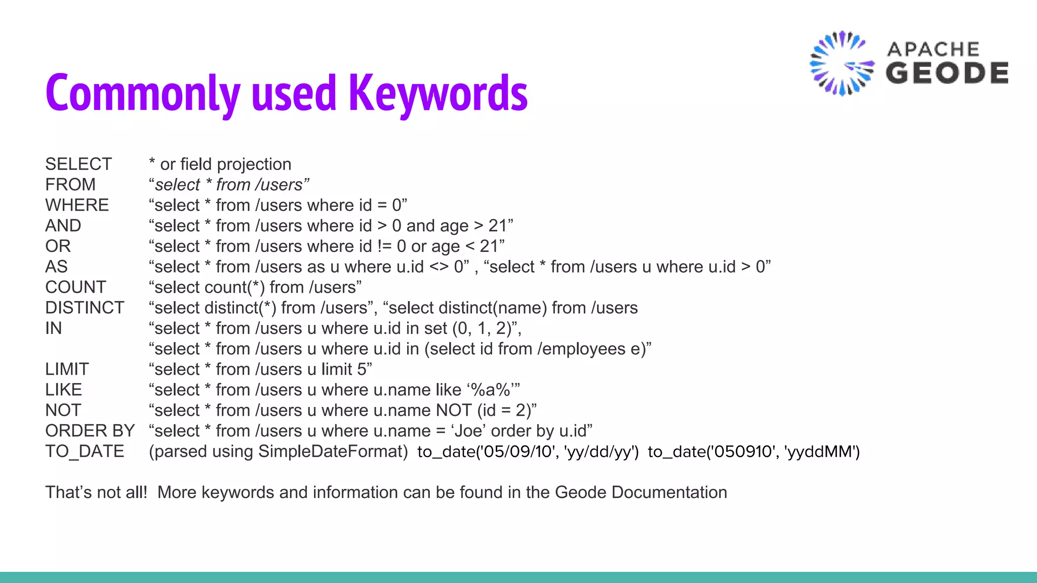 Commonly used Keywords
SELECT * or field projection
FROM “select * from /users”
WHERE “select * from /users where id = 0”
AND “select * from /users where id > 0 and age > 21”
OR “select * from /users where id != 0 or age < 21”
AS “select * from /users as u where u.id <> 0” , “select * from /users u where u.id > 0”
COUNT “select count(*) from /users”
DISTINCT “select distinct(*) from /users”, “select distinct(name) from /users
IN “select * from /users u where u.id in set (0, 1, 2)”,
“select * from /users u where u.id in (select id from /employees e)”
LIMIT “select * from /users u limit 5”
LIKE “select * from /users u where u.name like ‘%a%’”
NOT “select * from /users u where u.name NOT (id = 2)”
ORDER BY “select * from /users u where u.name = ‘Joe’ order by u.id”
TO_DATE (parsed using SimpleDateFormat) to_date('05/09/10', 'yy/dd/yy') to_date('050910', 'yyddMM')
That’s not all! More keywords and information can be found in the Geode Documentation
 