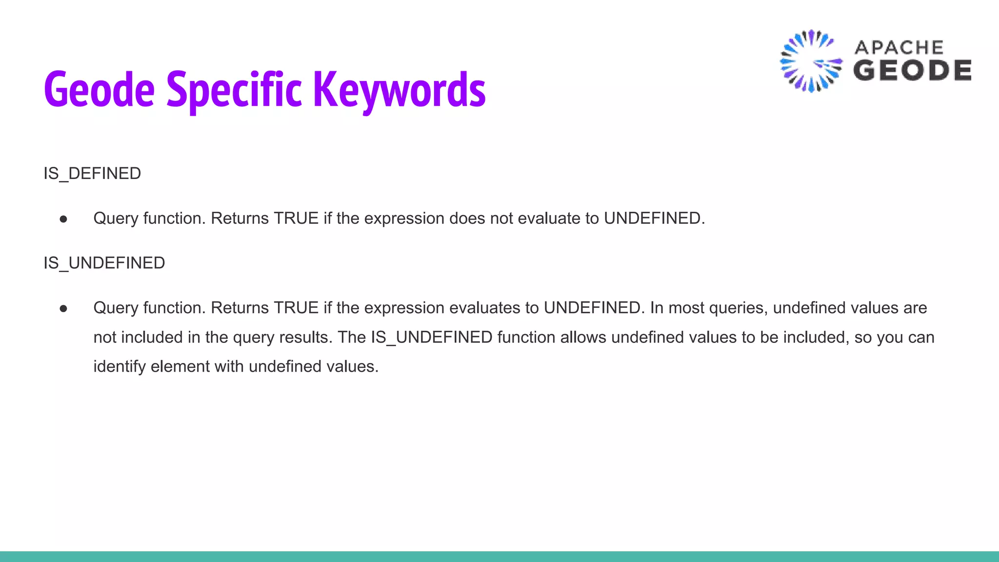Geode Specific Keywords
IS_DEFINED
● Query function. Returns TRUE if the expression does not evaluate to UNDEFINED.
IS_UNDEFINED
● Query function. Returns TRUE if the expression evaluates to UNDEFINED. In most queries, undefined values are
not included in the query results. The IS_UNDEFINED function allows undefined values to be included, so you can
identify element with undefined values.
 