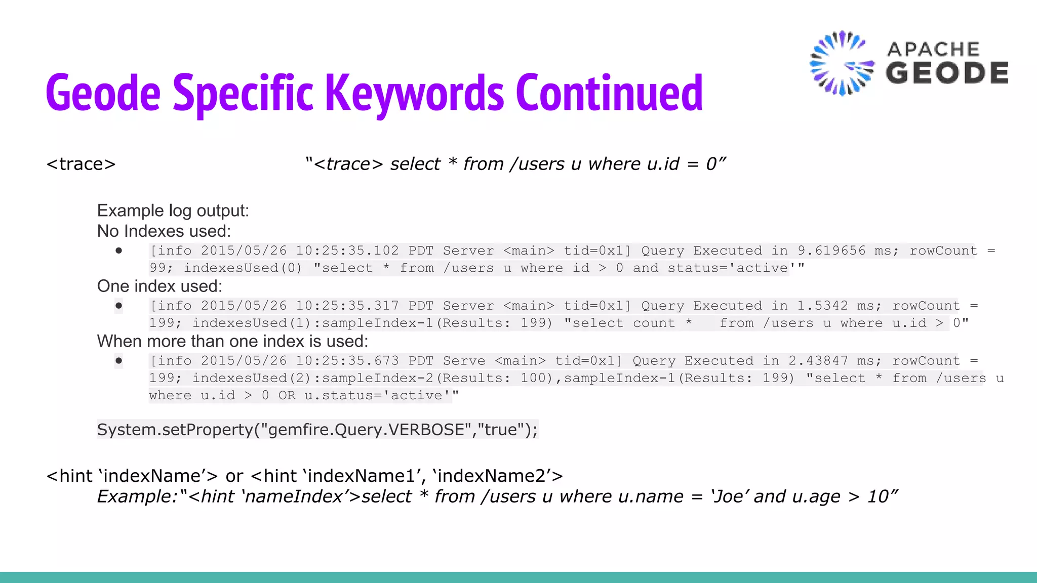 Geode Specific Keywords Continued
<trace> “<trace> select * from /users u where u.id = 0”
Example log output:
No Indexes used:
● [info 2015/05/26 10:25:35.102 PDT Server <main> tid=0x1] Query Executed in 9.619656 ms; rowCount =
99; indexesUsed(0) "select * from /users u where id > 0 and status='active'"
One index used:
● [info 2015/05/26 10:25:35.317 PDT Server <main> tid=0x1] Query Executed in 1.5342 ms; rowCount =
199; indexesUsed(1):sampleIndex-1(Results: 199) "select count * from /users u where u.id > 0"
When more than one index is used:
● [info 2015/05/26 10:25:35.673 PDT Serve <main> tid=0x1] Query Executed in 2.43847 ms; rowCount =
199; indexesUsed(2):sampleIndex-2(Results: 100),sampleIndex-1(Results: 199) "select * from /users u
where u.id > 0 OR u.status='active'"
System.setProperty("gemfire.Query.VERBOSE","true");
<hint ‘indexName’> or <hint ‘indexName1’, ‘indexName2’>
Example:“<hint ‘nameIndex’>select * from /users u where u.name = ‘Joe’ and u.age > 10”
 