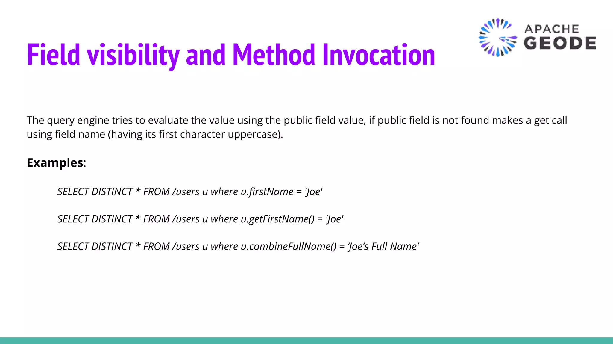 Field visibility and Method Invocation
The query engine tries to evaluate the value using the public field value, if public field is not found makes a get call
using field name (having its first character uppercase).
Examples:
SELECT DISTINCT * FROM /users u where u.firstName = 'Joe'
SELECT DISTINCT * FROM /users u where u.getFirstName() = 'Joe'
SELECT DISTINCT * FROM /users u where u.combineFullName() = ‘Joe’s Full Name’
 