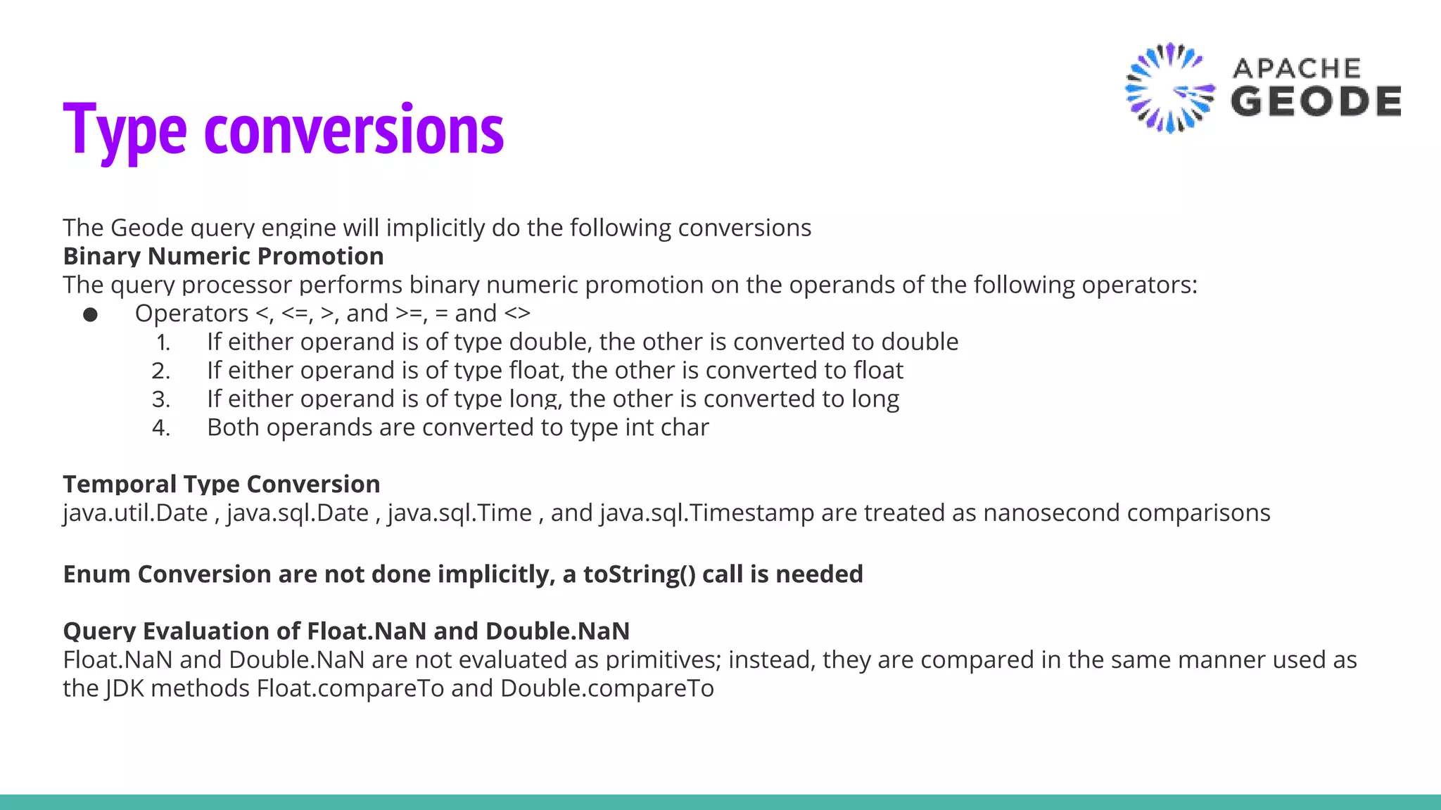 Type conversions
The Geode query engine will implicitly do the following conversions
Binary Numeric Promotion
The query processor performs binary numeric promotion on the operands of the following operators:
● Operators <, <=, >, and >=, = and <>
1. If either operand is of type double, the other is converted to double
2. If either operand is of type float, the other is converted to float
3. If either operand is of type long, the other is converted to long
4. Both operands are converted to type int char
Temporal Type Conversion
java.util.Date , java.sql.Date , java.sql.Time , and java.sql.Timestamp are treated as nanosecond comparisons
Enum Conversion are not done implicitly, a toString() call is needed
Query Evaluation of Float.NaN and Double.NaN
Float.NaN and Double.NaN are not evaluated as primitives; instead, they are compared in the same manner used as
the JDK methods Float.compareTo and Double.compareTo
 