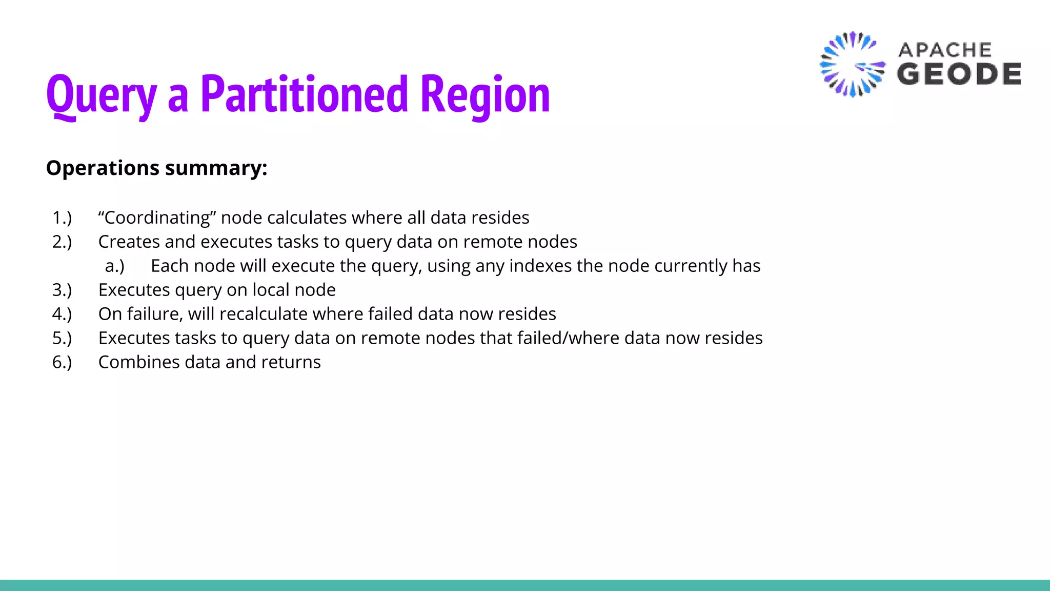 Query a Partitioned Region
Operations summary:
1.) “Coordinating” node calculates where all data resides
2.) Creates and executes tasks to query data on remote nodes
a.) Each node will execute the query, using any indexes the node currently has
3.) Executes query on local node
4.) On failure, will recalculate where failed data now resides
5.) Executes tasks to query data on remote nodes that failed/where data now resides
6.) Combines data and returns
 