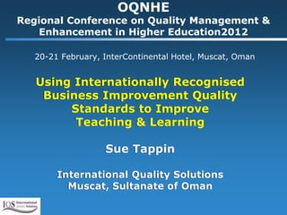 OQNHE
Regional Conference on Quality Management &
   Enhancement in Higher Education2012

   20-21 February, InterContinental Hotel, Muscat, Oman


   Using Internationally Recognised
    Business Improvement Quality
        Standards to Improve
         Teaching & Learning

                   Sue Tappin

        International Quality Solutions
          Muscat, Sultanate of Oman
 